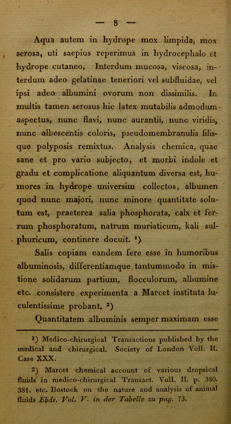 Aqua autem in hydrope mox limpida, mox serosa, uti saepius reperimus in hydrocephalo et hydrope cutaneo. Interdum mucosa, viscosa, in- terdum adeo gelatinae teneriori vel subfluidae, vel ipsi adeo albumini ovorum non dissimilis. In multis tamen serosus hic latex mutabilis admodum aspectus, nunc flavi, nunc aurantii, nunc viridis, nunc albescentis coloris, pseudomembranulis filis- que polyposis remixtus. Analysis chemica, quae sane et pro vario subjecto, et morbi indole et gradu et complicatione aliquantum diversa est, hu- mores in hydrope universim collectos, albumen quod nunc majori, nunc minore quantitate solu- tum est, praeterea salia phosphorata, calx et fer- rum phosphoratum, natrum muriaticum, kali sul- phuricum, continere docuit. x) Salis copiam eandem fere esse in humoribus albuminosis, differentiamque tantummodo in mis- tione solidarum partium, flocculorum, albumine etc. consistere experimenta a Marcet instituta lu- culentissime probant. * 2) Quantitatem albuminis semper maximam esse *) Medico-chirurgical Transactions published by the medicat and chirurgical. Society of London Voll. II. Case XXX. 2) Marcet Chemical account of various dropsical fluids in medico-chirurgical Transact. Voll. IT. p. 3S0. 381. etc. Bostock on the nature and analysis of animal fluids Ebds. Vol. V. in der Tabellc zu pag. 73.