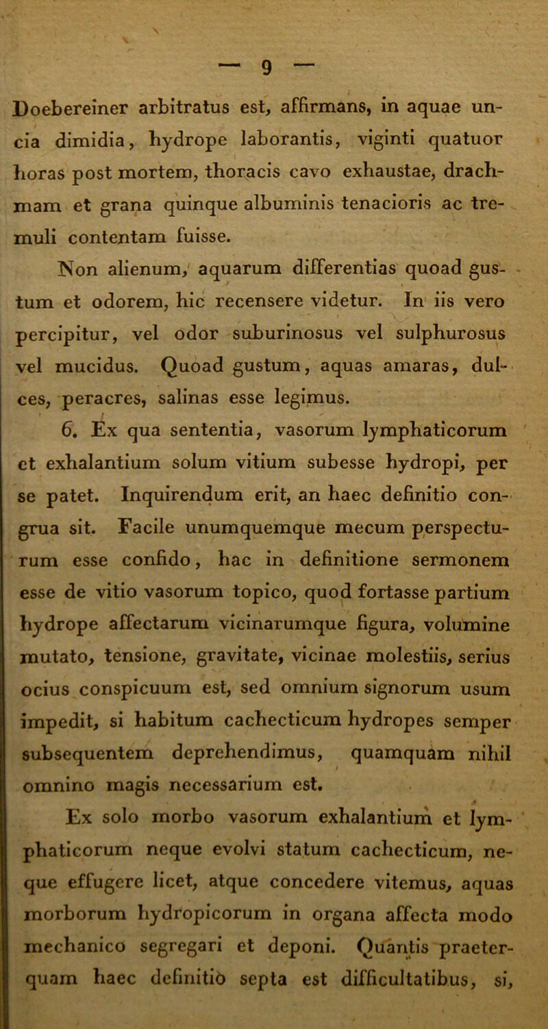 Doebereiner arbitratus est, affirmans, in aquae un- cia dimidia, hydrope laborantis, viginti quatuor horas post mortem, thoracis cavo exhaustae, drach- mam et grana quinque albuminis tenacioris ac tre- muli contentam fuisse. Non alienum, aquarum differentias quoad gus- tum et odorem, hic recensere videtur. In iis vero percipitur, vel odor suburinosus vel sulphurosus vel mucidus. Quoad gustum, aquas amaras, dul- ces, peracres, salinas esse legimus. 6. Ex qua sententia, vasorum lymphaticorum ct exhalantium solum vitium subesse hydropi, per se patet. Inquirendum erit, an haec definitio con- grua sit. Facile unumquemque mecum perspectu- rum esse confido, hac in definitione sermonem esse de vitio vasorum topico, quod fortasse partium hydrope affectarum vicinarumque figura, volumine mutato, tensione, gravitate, vicinae molestiis, serius ocius conspicuum est, sed omnium signorum usum impedit, si habitum cachecticum hydropes semper subsequentem deprehendimus, quamquam nihil omnino magis necessarium est. Ex solo morbo vasorum exhalantium et lym- phaticorum neque evolvi statum cachecticum, ne- que effugere licet, atque concedere vitemus, aquas morborum hydropicorum in organa affecta modo mechanico segregari et deponi. Quantis praeter- quam haec definitid septa est difficultatibus, si.