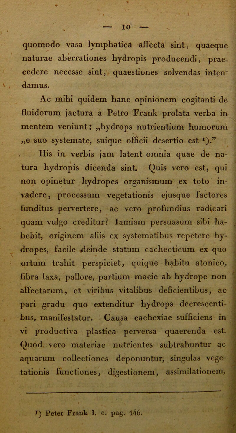 quomodo vasa lymphatica affecta sint, quaeque naturae aberrationes hydropis producendi, prae- cedere necesse sint, quaestiones solvendas inten' damus. Ac mihi quidem hanc opinionem cogitanti de fluidorum jactura a Petro Frank prolata verba in mentem veniunt: „hydrops nutrientium humorum „e suo systemate, suique officii desertio est x).” His in verbis jam latent omnia quae de na- tura hydropis dicenda sint. Quis vero est, qui non opinetur hydropes organismum ex toto in- vadere, processum vegetationis ejusque factores funditus pervertere, ac vero profundius radicari quam vulgo creditur? Iamiam persuasum sibi ha- bebit, originem aliis ex systematibus repetere hy- dropes, facile deinde statum cachecticum ex quo ortum trahit perspiciet, quique habitu atonico, fibra laxa, pallore, partium macie ab hydrope non affectarum, et viribus vitalibus deficientibus, ac pari gradu quo extenditur hydrops decrescenti- bus, manifestatur. Causa cachexiae sufficiens in vi productiva plastica perversa quaerenda est. Quod vero materiae nutrientes subtrahuntur ac aquarum collectiones deponuntur, singulas vege- tationis functiones, digestionem, assimilationem,