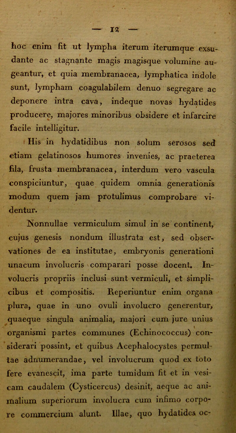 hoc enim fit ut lympha iterum iterum que exsu- dante ac stagnante magis magisque volumine au- geantur, et quia membranacea, lymphatica indole sunt, lympham coagulabilem denuo segregare ac deponere intra cava, indeque novas hydatides producere, majores minoribus obsidere et infarcire facile intelligitur. His in hydatidibus non solum serosos sed etiam gelatinosos humores invenies, ac praeterea fila, frusta membranacea, interdum vero vascula conspiciuntur, quae quidem omnia generationis modum quem jam protulimus comprobare vi- dentur. Nonnullae vermiculum simul in se continent, cujus genesis nondum illustrata est, sed obser- vationes de ea institutae, embryonis generationi unacum involucris comparari posse docent. In- volucris propriis inclusi sunt vermiculi, et simpli- cibus et compositis. Reperiuntur enim organa plura, quae in uno ovuli involucro generentur, quaeque singula animalia, majori cum jure unius organismi partes communes (Echinococcus) con- siderari possint, et quibus Acephalocystes permul- tae adnumerandae, vel involucrum quod ex toto fere evanescit, ima parte tumidum fit et in vesi- cam caudalem (Cysticercus) desinit, aeque ac ani- malium superiorum involucra cum infimo corpo- re commercium alunt. Illae, quo hydatides oc-