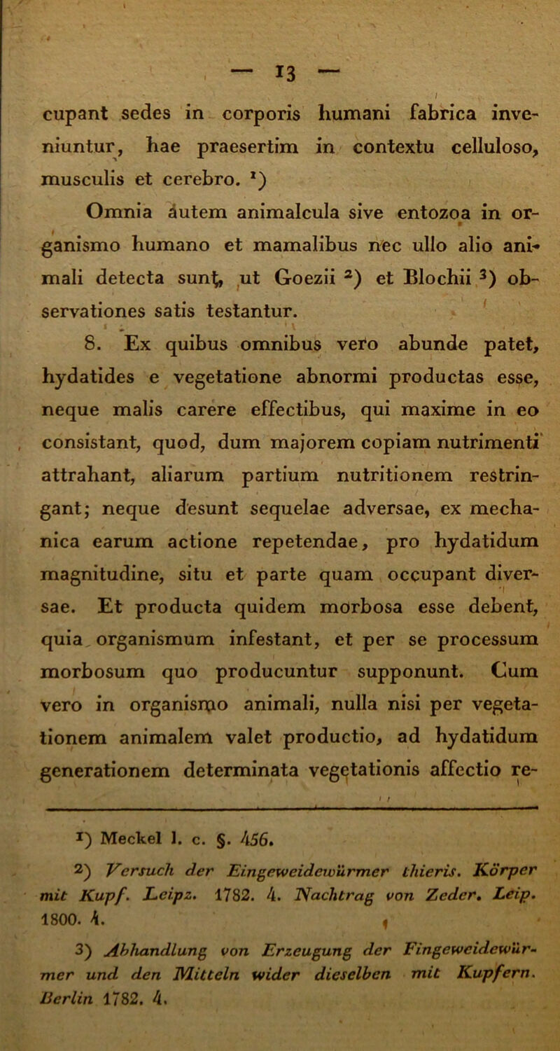 cupant sedes in corporis humani fabrica inve- niuntur, hae praesertim in contextu celluloso, musculis et cerebro. *) Omnia autem animalcula sive entozoa in or- v ganismo humano et mamalibus nec ullo alio ani* mali detecta sun^, ut Goezii * 2) et Blochii 3) ob- servationes satis testantur. 8. Ex quibus omnibus veto abunde patet, hydatides e vegetatione abnormi productas esse, neque malis carere effectibus, qui maxime in eo consistant, quod, dum majorem copiam nutrimenti attrahant, aliarum partium nutritionem restrin- gant; neque desunt sequelae adversae, ex mecha- nica earum actione repetendae, pro hydatidum magnitudine, situ et parte quam occupant diver- sae. Et producta quidem morbosa esse debent, quia organismum infestant, et per se processum morbosum quo producuntur supponunt. Cum vero in organismo animali, nulla nisi per vegeta- tionem animalem valet productio, ad hydatidum generationem determinata vegetationis affectio re- J) Meckel 1. c. §. 456. 2) Vcrsuch der Eingeweidcwurmer tliieris. Korper mit Kupf. Lei.pz. 1782. 4. Naclitrag von Zedcr. Leip. 1800. 4. , 3) Abliandlung von Erzeugung der Fingeweidcwur- mer und den IVLitteln wider dieselbcn mit Kupfern.