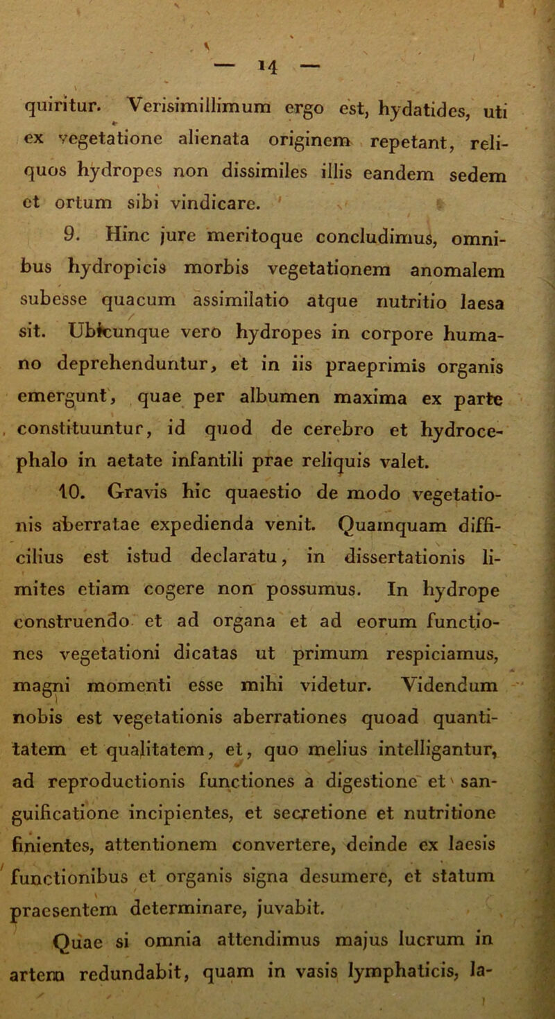 / quiritur. Verisimillimum ergo est, hydatides, uti ex vegetatione alienata originem repetant, reli- quos hydropes non dissimiles illis eandem sedem et ortum sibi vindicare. 9. Hinc jure meritoque concludimus, omni- bus hydropicis morbis vegetationem anomalem subesse quacum assimilatio atque nutritio laesa y. sit. Ubicunque vero hydropes in corpore huma- no deprehenduntur, et in iis praeprimis organis emergunt, quae per albumen maxima ex parte , constituuntur, id quod de cerebro et hydroce- phalo in aetate infantili prae reliquis valet. 10. Gravis hic quaestio de modo vegetatio- nis aberratae expedienda venit. Quamquam diffi- cilius est istud declaratu, in dissertationis li- mites etiam cogere non possumus. In hydrope construendo et ad organa et ad eorum functio- nes vegetationi dicatas ut primum respiciamus, magni momenti esse mihi videtur. Videndum nobis est vegetationis aberrationes quoad quanti- tatem et qualitatem, et, quo melius intelligantur, ad reproductionis functiones a digestione et' san- guificatione incipientes, et secretione et nutritione finientes, attentionem convertere, deinde ex laesis functionibus et organis signa desumere, et statum \ ' % praesentem determinare, juvabit. Quae si omnia attendimus majus lucrum in artera redundabit, quam in vasis lymphaticis, Ia-