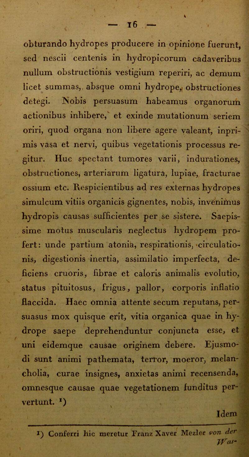 obturando hydropes producere in opinione fuerunt, sed nescii centenis in hydropicorum cadaveribus nullum obstructionis vestigium reperiri, ac demum licet summas,, absque omni hydrope* obstructiones detegi. Nobis persuasum habeamus organorum actionibus inhibere,' et exinde mutationum seriem oriri, quod organa non libere agere valeant, inpri- ' mis vasa et nervi, quibus vegetationis processus re- gitur. Huc spectant tumores varii, indurationes, obstructiones, arteriarum ligatura, lupiae, fracturae ossium etc. Respicientibus ad res externas hydropes simulcum vitiis organicis gignentes, nobis, invenimus hydropis causas sufficientes per se sistere. Saepis- sime motus muscularis neglectus hydropem pro- fert: unde partium atonici, respirationis, ■circulatio- - nis, digestionis inertia, assimilatio imperfecta, de- ficiens cruoris, fibrae et caloris animalis evolutio, status pituitosus, frigus, pallor, corporis inflatio flaccida. Haec omnia attente secum reputans, per- suasus mox quisque erit, vitia organica quae in hy- i drope saepe deprehenduntur conjuncta esse, et uni eidemque causae originem debere. Ejusmo- di sunt animi pathemata, terror, moeror, melan- cholia, curae insignes, anxietas animi recensenda, omnesque causae quae vegetationem funditus per- vertunt. *) Idem j * i) Conferri liic meretur Franz Xaver Mezler von der jVas- I