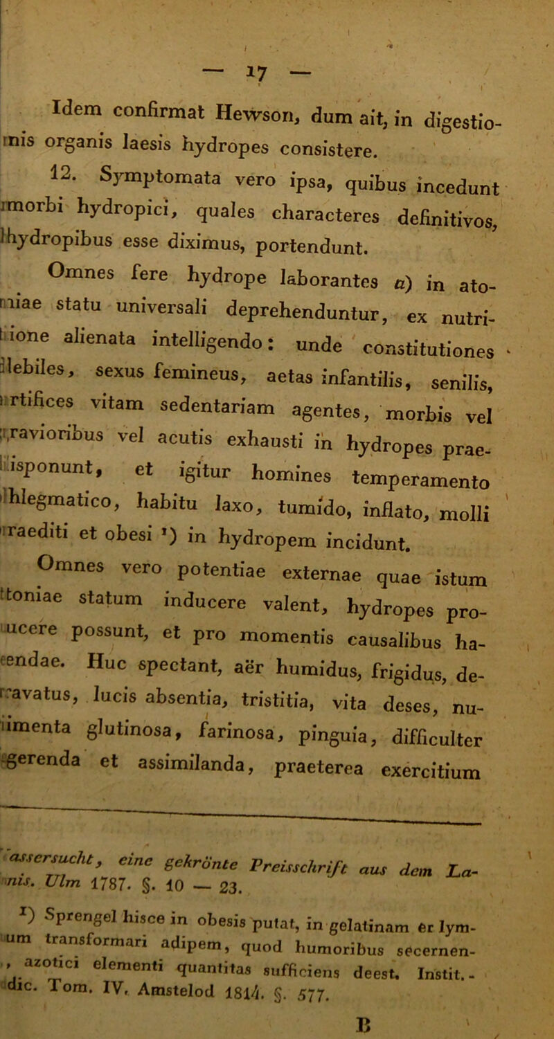 — 17 — * i Idem confirmat Hewson, dum ait, in digestio- inis organis laesis hydropes consistere. 12. Symptomata vero ipsa, quibus incedunt morbi hydropici, quales characteres definitivos, i hydropibus esse diximus, portendunt. Omnes fere hydrope laborantes a) in ato- mae statu universali deprehenduntur, ex nutri- l ione alienata intelligendo: unde constitutiones llebiles, sexus femineus, aetas infantilis, senilis, i rtifices vitam sedentariam agentes, morbis vel J,ravioribus vel acutis exhausti in hydropes prae- iisponunt, et igitur homines temperamento 'Ihlegmatico, habitu laxo, tumido, inflato, molli 1 raediti et obesi ■) in hydropem incidunt. Omnes vero potentiae externae quae istum 'toniae statum inducere valent, hydropes pro- ucere possunt, et pro momentis causalibus ha- tendae. Huc spectant, agr humidus, frigidus, de- rivatus, lucis absentia, tristitia, vita deses, nu- umenta glutinosa, farinosa, pinguia, difficulter gerenda et assimilanda, praeterea exercitium assersuche, einc gekrilnte Premchrift aus dem La- nu.. Vim 1787. §. 10 _ 23. Ij SPreSel in obesi» putat, in gelatinam er Iym- trans ormari adipem, quod humoribus secernen- arotter elementi quantitas sufficiens deest. Instit.- dic. Tom. IV, Amsteloil 181/]. §. 577. B