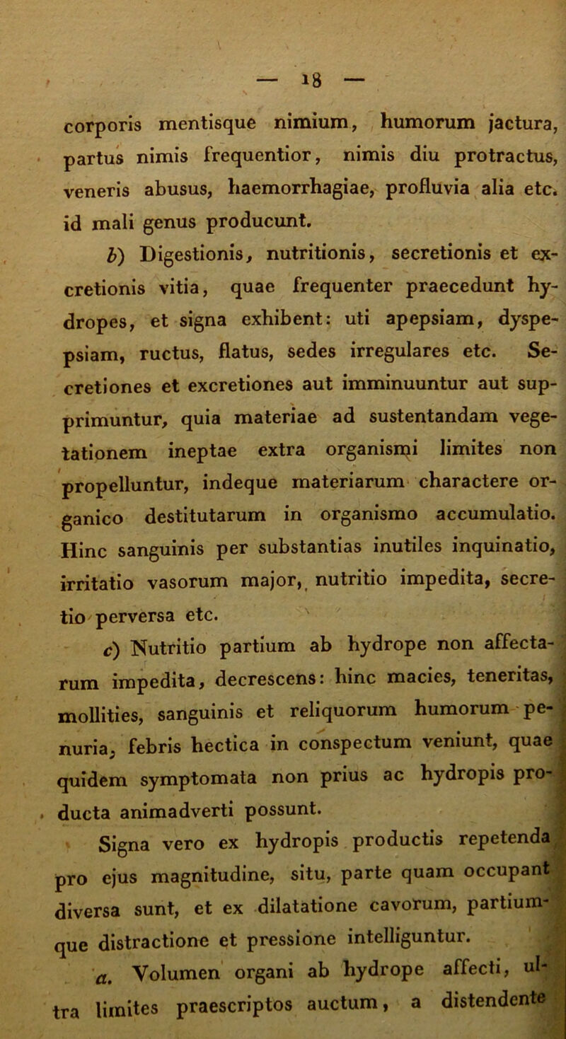 corporis mentisque nimium, humorum jactura, partus nimis frequentior, nimis diu protractus, veneris abusus, haemorrhagiae, profluvia alia etc. id mali genus producunt. b) Digestionis, nutritionis, secretionis et ex- cretionis vitia, quae frequenter praecedunt hy- dropes, et signa exhibent: uti apepsiam, dyspe- psiam, ructus, flatus, sedes irregulares etc. Se- cretiones et excretiones aut imminuuntur aut sup- primuntur, quia materiae ad sustentandam vege- tationem ineptae extra organisipi limites non propelluntur, indeque materiarum charactere or- ganico destitutarum in organismo accumulatio. Hinc sanguinis per substantias inutiles inquinatio, irritatio vasorum major, nutritio impedita, secre- tio perversa etc. c) Nutritio partium ab hydrope non affecta- rum impedita, decrescens: hinc macies, teneritas, mollities, sanguinis et reliquorum humorum pe- ; nuria, febris hectica in conspectum veniunt, quae quidem symptomata non prius ac hydropis pro- 7 . ducta animadverti possunt. Signa vero ex hydropis productis repetenda pro ejus magnitudine, situ, parte quam occupant diversa sunt, et ex dilatatione cavorum, partium- que distractione et pressione intelliguntur. a. Volumen organi ab hydrope affecti, ul- tra limites praescriptos auctum, a distendente