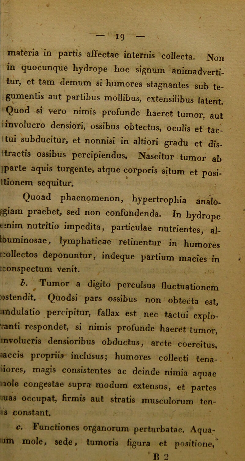 materia in partis affectae internis collecta. Non in quocunque hydrope hoc signum animadverti- tur, et tam demum si humores stagnantes sub te- gumentis aut partibus mollibus, extensilibus latent. Quod si vero nimis profunde haeret tumor, aut involucro densiori, ossibus obtectus, oculis et tac- tui subducitur, et nonnisi in altiori gradu et dis- tractis ossibus percipiendus* Nascitur tumor ab fparte aquis turgente, atque corporis situm et posi- ttionem sequitur. Quoad phaenomenon, hypertrophia analo- giam praebet, sed non confundenda. In hydrope emim nutritio impedita, particulae nutrientes, al- buminosae, lymphaticae retinentur in humores f collectos deponuntur, indeque partium macies in [conspectum venit. b. * Tumor a digito perculsus fluctuationem ostendit. Quodsi pars ossibus non obtecta est, andulatio percipitur, fallax est nec tactui explo- anti respondet, si nimis profunde haeret tumor, mvolucris densioribus obductus, arcte coercitus, accis propriis inclusus; humores collecti tena- iores, magis consistentes ac deinde nimia aquae lole congestae supra modum extensus, et partes uas occupat, firmis aut stratis musculorum ten- s constant. c. Functiones organorum perturbatae. Aqua- Jm mole, sede, tumoris figura et positione, B 2