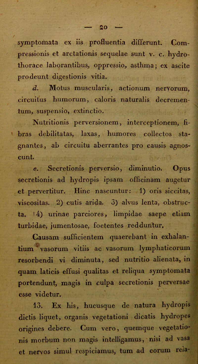 symptomata ex iis profluentia differunt. Com- pressionis et arctationis sequelae sunt v. c. hydro- thorace laborantibus, oppressio, astbma; ex ascite prodeunt digestionis vitia. d. Motus muscularis, actionum nervorum, circuitus humorum, caloris naturalis decremen- tum, suspensio, extinctio. Nutritionis perversionem, interceptionem, fi- 1 bras debilitatas, laxas, humores collectos sta- gnantes, ab circuitu aberrantes pro causis agnos- cunt. e. Secretionis perversio, diminutio. Opus secretionis ad hydropis ipsam officinam augetur et pervertitur. Hinc nascuntur: 1) oris siccitas, viscositas. 2) cutis arida. 3) alvus lenta, obstruc- ta. (4) urinae parciores, limpidae saepe etiam turbidae, jumentosae, foetentes redduntur. Causam sufficientem quaerebant in exhalan- »v tium ‘ vasorum vitiis ac vasorum lymphaticorum resorbendi vi diminuta, sed nutritio alienata, in quam laticis effusi qualitas et reliqua symptomata portendunt, magis in culpa secretionis perversae esse videtur. 13. Ex his, hucusque de natura hydropis dictis liquet, organis vegetationi dicatis hydropes origines debere. Cum vero, quemque vegetatio- nis morbum non magis intelligamus, nisi ad vasa et nervos simul respiciamus, tum ad eorum rcia-