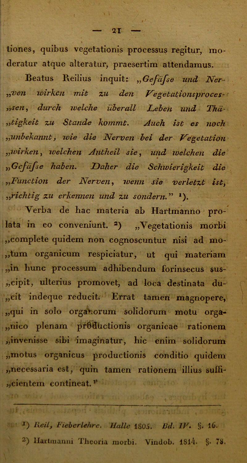 tiones, quibus vegetationis processus regitur, mo- deratur atque alteratur, praesertim attendamus. Beatus Reilius inquit; ,,Gefdfse und Ner- ,{ven wirh.cn mib zu. den Negebabionsproces- „sen, durch welche uber ali Leben und Tha- „bigkeib zu Sbande kommb. Auch isb es noch ,,unbekannb, luie die Nerven bei der J^egebabiou „ivirken} welchen Aubheil sie, und welchen die % * >,Gcftifse haben. Daher die Schwierigkeib die „Funcbion der Nerven, wenn sie verlebzb isb, „richbig zu erkennen und zu sondern. ” ‘). Verba de hac materia ab Hartmanno pro- lata in eo conveniunt. * 2) „Vegetationis morbi „complete quidem non cognoscuntur nisi ad mo- „tum organicum respiciatur, ut qui materiam „in hunc processum adhibendum forinsecus sus- „cipit, ulterius promovet, ad loca destinata du- „cit indeque reducit. Errat tamen magnopere, „qui in solo organorum solidorum motu orga- nico plenam prSdUctionis organicae rationem „invenisse sibi imaginatur, hic enim solidorum „motus organicus productionis conditio quidem „necessaria est, quin tamen rationem illius suffi- cientem contineat. ’’ J) Reil, Fiebcrlehre. Halle 1S05. Bd. IV. §. lG. 2) llarimanui Theoria morbi. Vindob. 1814. §• 78.