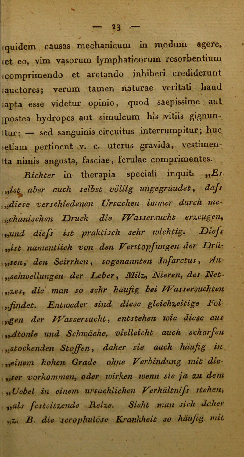 quidem causas mechanicum in modum agere,, cet eo, vim vasorum lymphaticorum resorbentium comprimendo et arctando inhiberi crediderunt auctores; verum tamen naturae veritati haud apta esse videtur opinio, quod saepissime aut postea hydropes aut simulcum his vitiis gignun- tur; — sed sanguinis circuitus interrumpitur; huc ✓ etiam pertinent v. c. uterus gravida, vestimen- ta nimis angusta, fasciae, ferulae comprimentes. Richber in therapia speciali inquit: „Es „isb^ aber auch selbsb vollig ungegriiudeb, dajs „diese 'verschiedenen TJrsachen immer durch me- ^chanischen TDruck die IVassersuchb erzeugen, „und diefs isb prakbisch sehr wichbig. Diefs 1}isb iiamenblich von den Fsrsbopfungen der Drii „sen, den Scirrheu, sogenannben Infarctus, An- ,,schwellungen der Leber, IVLilz, Nieren, des JSfet- „zes, die man so sehr hdufig bei JVassersuchbeu J2findeb. Enbiveder sind diese gleichzeibige Fol- ^gen der FFctssersuchb, enbsbehen wie diese aus „Abonie und Schwdche, vielleichb auch scharfeu „sbockcnden Sboffen, daher sie auch hdujig in „einem hohen Grade ohne Verbindung mib die- „ser vorkommeu, oder wirken ivenn sic ja zu dem ,, Ucbel in ciuem ursdchlichen Verhiilbnifs sbeheu, 1tals fesbsibzende Reize, Sichb mau sich daher „z. B. die scrophulose Krankheib so hdufig mib