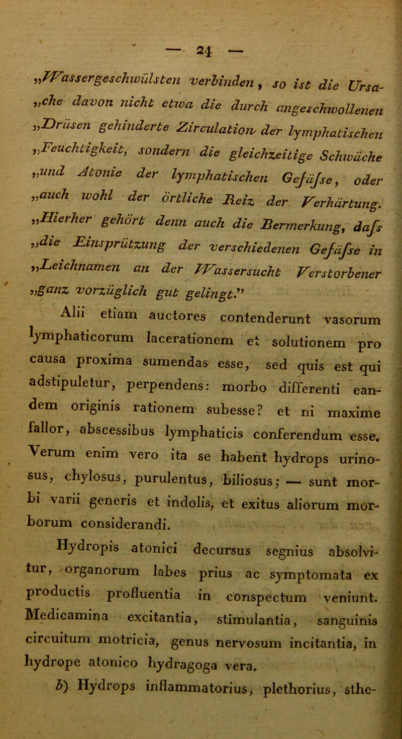 2i 'assergeschwulsben verbinden , so ist die Ursa- „che davon mcht etwa die durch angeschwoUenen „Drusen gehmderbe Zirculation- der lymphatis eheu ,,Feuchtigkcit, sondern die gleichzeitige Schivdche „wid Abonie der lymphabischen Gejdjse, oder „auch wohl der ortliche Heiz der Verhdrbung. „IIierher gehorb demi auch die Bermerkung, dafs „die Einsprubzung der verschiedenen Gejdfse in „Leichnamen an der TVassersuchb Verstorbener vorzuglich gub gelingb Alii etiam auctores contenderunt vasorum lymphaticorum lacerationem et solutionem pro causa proxima sumendas esse, sed quis est qui adstipuletur, perpendens: morbo differenti ean- dem originis rationem subesse? et ni maxime fallor, abscessibus lymphaticis conferendum esse. Verum enim vero ita se habent hydrops urino- sus, chylosus, purulentus, biliosus; — sunt mor- bi varii generis et indolis, et exitus aliorum mor- borum considerandi. Hydropis atonici decursus segnius absolvi- tur, organorum labes prius ac symptomata ex productis profluentia in conspectum veniunt. Medicamina excitantia, stimulantia, sanguinis circuitum motricia, genus nervosum incitantia, in hydrope atonico hydragoga vera. b) Hydrops inflammatorius, plethorius, sthe-