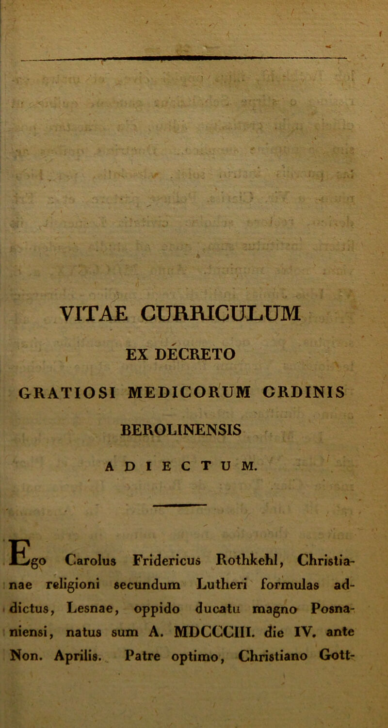 i a V ' ' ' ' . VITAE CURRICULUM , EX DECRETO GRATIOSI MEDICORUM ORDINIS BEROLINENSIS A D I E C T U M. ES0 Carolus Fridericus Rothkehl, Christia- <■ , nae religioni secundum Lutheri formulas ad- dictus, Lesnae, oppido ducatu magno Posna- niensi, natus sum A. MDCCCIII. die IV. ante Non. Aprilis. Patre optimo, Christiano Gott-