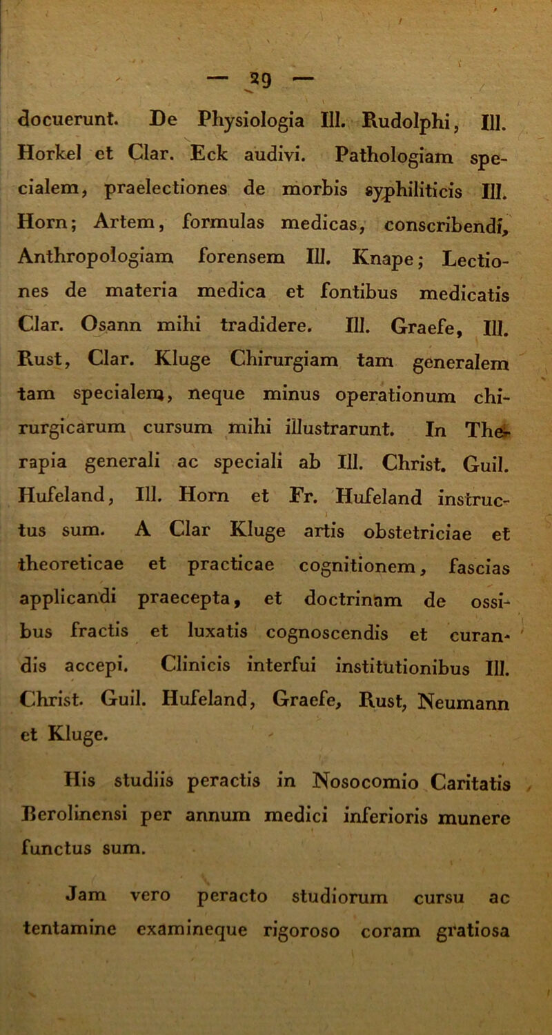 docuerunt. De Physiologia 111. Rudolphi, 111. Horkel et Clar. Eck audivi. Pathologiam spe- cialem, praelectiones de morbis syphiliticis III. Horn; Artem, formulas medicas, conscribendi, Anthropologiam forensem III. Knape; Lectio- nes de materia medica et fontibus medicatis Clar. Osann mihi tradidere. III. Graefe, 111. Rust, Clar. Kluge Chirurgiam tam generalem tam specialem, neque minus operationum chi- rurgicarum cursum mihi illustrarunt. In The- rapia generali ac speciali ab III. Christ. Guil. Hufeland, 111. Horn et Fr. Hufeland instrue- I tus sum. A Clar Kluge artis obstetriciae et theoreticae et practicae cognitionem, fascias applicandi praecepta, et doctrinam de ossi- bus fractis et luxatis cognoscendis et curan- ' dis accepi. Clinicis interfui institutionibus III. Christ. Guil. Hufeland, Graefe, Rust, Neumann et Kluge. His studiis peractis in Nosocomio Caritatis - Berolinensi per annum medici inferioris munere functus sum. Jam vero peracto studiorum cursu ac tentamine examineque rigoroso coram gratiosa