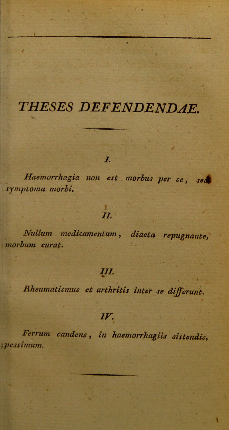 ■» THESES DEFENDENDAE. i. Haemorrhagia non est morbus per se, se£ symptoma morbi. f ■ II. Nullum medicamentum, diaeta repugnante, morbum curat. III. Rheumatismus et arthritis inter se dij^erunt. ir. * 1 Ferrum candens, in haemorrhagiis sistendis, , pessimum. i i \