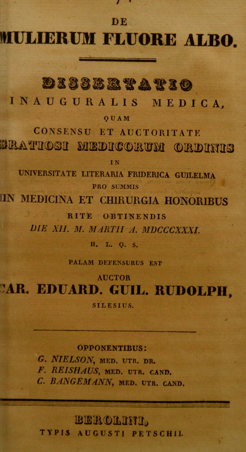 / ■ DE MULIERUM FLUORE ALRO. INAUGURALIS MEDICA, QUAM CONSENSU ET AUCTORITATE ISIBAffaCDSa MSID1I©®ISTO OWBJDliHttS I N UNIVERSITATE LITERARIA FRIDERICA GUILELMA PRO SUMMIS !IN MEDICINA ET CHIRURGIA HONORIBUS RITE OBTINENDIS DIE XII. M. MARTII A. MDCCCXXXI. H, L. Q. S. PALAM DEFENSURUS EST AUCTOR AR. EDUARD, GUIL. RUDOLPH, SILESIUS. OPPONENTIBUS: G. NIELSON, MED. UTR. DR. F. REISHAUS, MED. UTR. CAND. C. BANGEM ANN, med. utr. cand. TYPIS AUGUSTI PETSCHII.