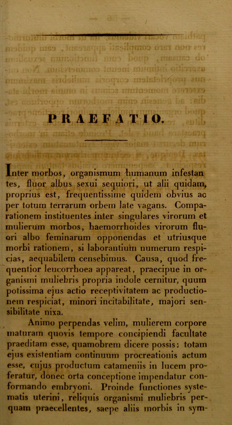 PRAEFATIO. Inter morbos, organismum liumanum infestan tes, fluor albus sexui sequiori, ut alii quidam» proprius est, frequentissime quidem obvius ac per totum terrarum orbem late vagans. Compa- rationem instituentes inter singulares virorum et mulierum morbos, haemorrhoides virorum flu- ori albo feminarum opponendas et utriusque morbi rationem, si laborantiuhi numerum respi- cias, aequabilem censebimus. Causa, quod fre- quentior leucorrhoea appareat, praecipue in or- ganismi muliebris propria indole cernitur, quum potissima ejus actio receptivitatem ac productio- nem respiciat, minori incitabilitate, majori sen- sibilitate nixa. Animo perpendas velim, mulierem corpore maturam quovis tempore concipiendi facultate praeditam esse, quamobrem dicere possis; totam ejus existentiam continuum procreationis actum esse, cujus productum catameniis in lucem pro- feratur, donec orta conceptione impendatur con- formando embryoni. Proinde functiones syste- matis uterini, reliquis organismi muliebris per- quam praecellentes, saepe aliis morbis in sym-