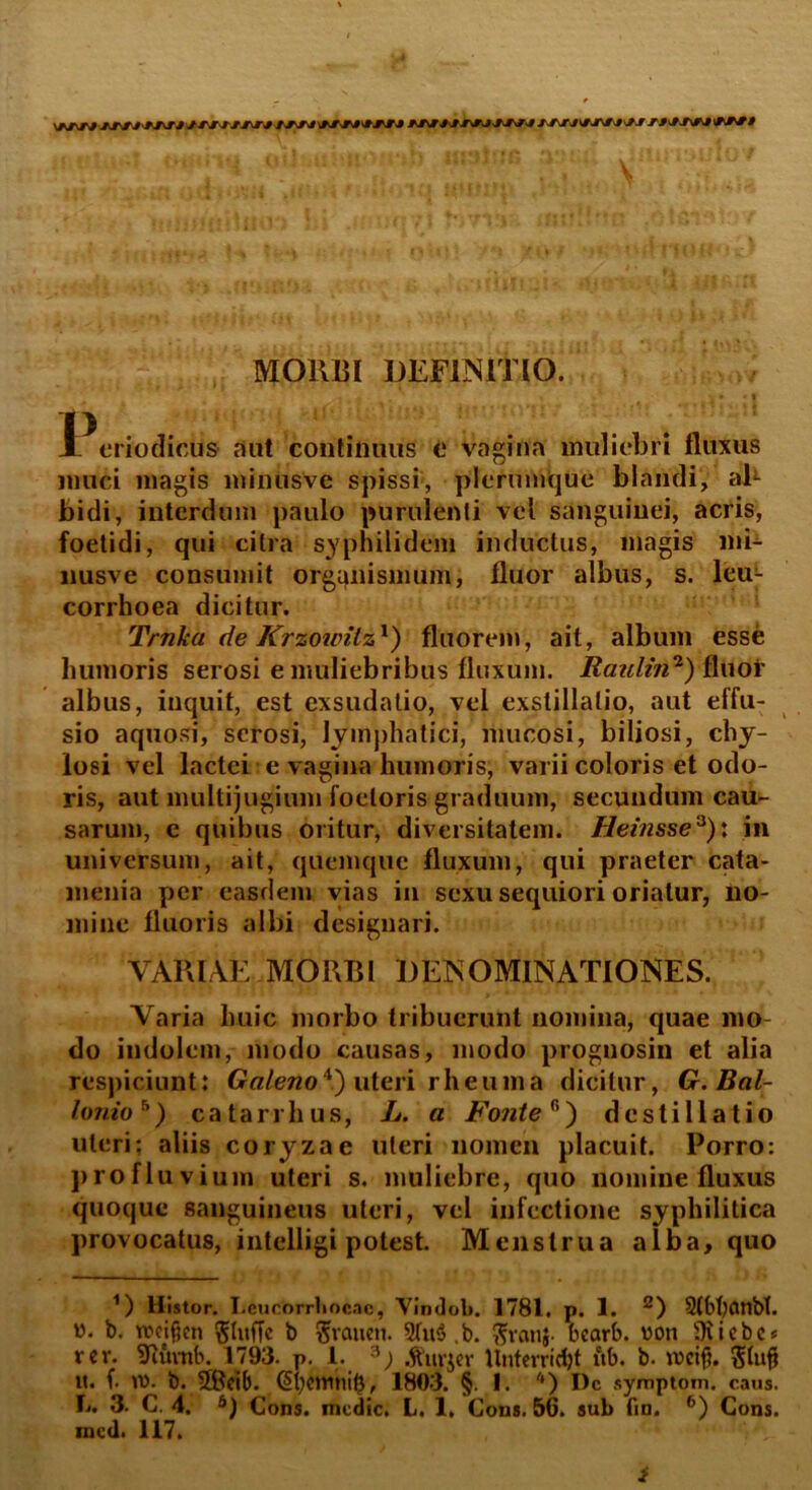 MORBI DEFINITIO. 1 eriodicus aut continuus o vagina muliebri fluxus muci magis minusve spissi, plerumque blandi, ab bidi, interdum paulo purulenti vel sanguinei, acris, foetidi, qui citra syphilidem inductus, magis mi- nusve consumit organismum, fluor albus, s. leu- corrhoea dicitur. Trnka de Krzountz1 *) fluorem, ait, album esse humoris serosi e muliebribus fluxum. Raiiliri1) fliiof albus, inquit, est exsudatio, vel exstillalio, aut effu- sio aquosi, serosi, lymphatici, mucosi, biliosi, chy- losi vel lactei e vagina humoris, varii coloris et odo- ris, aut multijugium foeloris graduum, secundum cau- sarum, e quibus oritur, diversitatem. Heinsse3): in universum, ait, quemque fluxum, qui praeter cata- menia per easdem vias in sexu sequiori oriatur, no- mine fluoris albi designari. VARIAE MORBI DENOMINATIONES. Varia huic morbo tribuerunt nomina, quae mo- do indolem, modo causas, modo prognosin et alia respiciunt: Galeno*?) uteri rheuma dicitur, G.Bal- lonioh) catarrhus, L. a Fonter’) destillatio uteri; aliis coryzae uteri nomen placuit. Porro: profluvium uteri s. muliebre, quo nomine fluxus quoque sanguineus uteri, vel infectione syphilitica provocatus, intelligi potest. Menstrua alba, quo 1) Histor. Lcucorrhncac, Vindob. 1781. p. 1. 2 *) Stbfyfltlbt. w. b. weifjcn ^titffe b Srcmen. 5(u3 .b. ftvanj. bcarb. voti Oiiebc* rer. 9cuvnb. 1793. p. 1. 3; .fruvjer Unterridjt ub. b. vocif?. it. f. vo. b. 5Bcib. CEi;eintu$, 1803. §. 1. '*) I)c sympto m. caus. L. 3. C. 4. 6) Cons. medie. L. 1. Cous. 56. sub fin. 6) Cons. mcd. 117. i