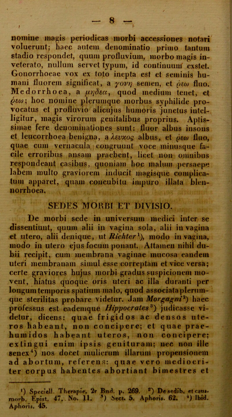 nomine magis periodicas morbi accessiones notari voluerunt; haec autem denominatio primo tantum stadio respondet, quum profluvium, morbo magis in- veterato, nullum servet typum, id continuunf exstet. Gonorrhoeae vox ex toto inepta est et seminis hu- mani fluorem significat, a yovij semen, et oeco fluo. Medorrho ea, a fiyjdecc, quod medium teuet, et hoc nomine plerumque morbus syphilide pro- vocatus et profluvio alicujus humoris junctus iutel- ligitur, magis virorum genitalibus proprius. Aptis- simae fere denominationes sunt: fluor albus insons et leucorrhoea benigna, afavxog albus, et pew fluo, quae cum vernacula congruunt voce minusque fa- cile erroribus ansam praebent, licet non omnibus respondeant casibus, quoniam hoc malum persaepe labem multo graviorem inducit magisque complica- tum apparet, quam concubitu impuro illata blen- norrhoea. SEDES MORBI ET DIVISIO. De morbi sede in universum medici inter se dissentiunt, quum alii in vagina sola, alii in vagina et utero, alii denique, ut Richter1), modo in vagina, modo in utero ejus focum ponant. Attamen nihil du- bii recipit, cum membrana vaginae mucosa eandem uteri membranam simul esse correptam et vice versa; certe graviores hujus morbi gradus suspicionem mo- vent, hiatus quoque oris uteri ac illa duranti per longum temporis spatium malo, quod associata plerum- que sterilitas probare videtur. Jam Morgagni2) haec professus est eademque Hippocrates3) judicasse vi- detur, dicens: quae frigidos ac densos ute- ros habeant, non concipere; et quae prae- humidos habeant uteros, non concipere; extingui enim ipsis genituram; nec non ille senex4) nos docet mulierum illarum propensionem ad abortum, referens: quae vero mediocri- ter corpus habentes abortiant bimestres et *) Speciei!. Therapie, 2r Bnd. p. 269. 2) Deaedib. et cau*. raorb. Epist. 47. No. J.1. *) Sect. 5. Aphori*. 62. *) Ibid.