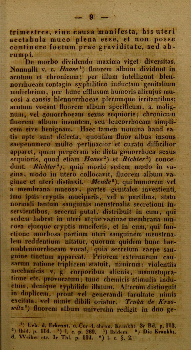 trimestres, sine causa manifesta, his uteri acetabula muco plena esse, et non posse continere foetum prae graviditate, sed ab- rumpi. De morbo dividendo maxima viget diversitas. Nonnulli v. c. Haasel) fluorem album dividunt in acutum et chronicum; per illum iutelligunt blen- norrhoeam contagio syphilitico inductam genitalium muliebrium, per hunc effluxum humoris alicujus mu- cosi a causis blennorrhoeas plerumque irritantibus; acutum vocant fluorem album specificum, s. malig- num, vel gonorrhoeam sexus sequioris; chronicum fluorem album insontem, seu leucorrhoeain simpli- cem sive benignam. Haec tamen nomina haud sa- tis apte sunt delecta, quoniam fluor albus insons saepenumero multo pertinacior et curatu difficilior apparet, quam perperam sic dicta gonorrhoea sexus sequioris, quod etiam Haase'1') et Richter3) conce- dunt. Richter*), quia’ morbi sedem modo in va- gina, modo in utero collocavit, fluorem album va- ginae et uteri distinxit. Mende5), qui humorem vel a membrana mucosa, partes genitales investienti, imo ipsis cryptis muciparis, vel a partibus, statu normali tantum sanguinis menstrualis secretioni in- servientibus, secerni putat, distribuit in eum, qui sedem habeat in uteri atque vaginae membrana mu- cosa ejusque cryptis muciferis, et in eum, qui fun- ctione morbosa partium uteri sanguinem menstrua- lem reddentium nitatur, quorum quidem hunc hae- mablennorrhoeam vocat, quia secretum saepe san- guine tinctum appareat. Priorem externarum cau- sarum ratione triplicem statuit, nimirum: violentiis mechanicis v. g. corporibus alienis, manustupra- tione etc. provocatum; tunc chemicis stimulis indu- ctum, denique syphilide illatum. Alterum distinguit in duplicem, prout vel generandi facultate . nimis excitata, vel nimis dibili oriatur. Trnka de Krzo- trttzr') fluorem album universim redigit in duo ge- ') Ueb. »1. Erkennt. ii. Cur d, rlirnn. Krnnkhti 3r R(t. p. 113. “) thift, p. 114. ') 1, c. p. 269. “*) Ibidem. *) Die Krankht. d. Weiber etc. Ir Thl. p. 194. I. c. §. 2.