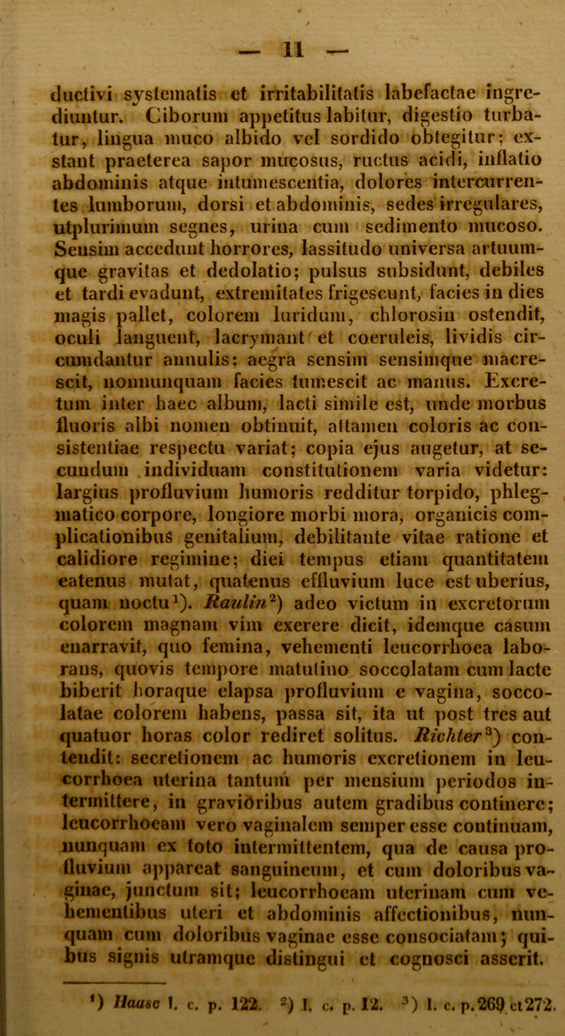 ductivi systematis et irritabilitatis labefactae ingre- diuntur. Ciborum appetitus labilur, digestio turba- tur, lingua muco albido vel sordido obtegitur; ex- stant praeterea sapor mucosus, ructus acidi, inflatio abdominis atque intumescentia, dolores intercurren- tes lumborum, dorsi et abdominis, sedes irregulares, utplurimum segnes, urina cum sedimento mucoso. Sensim accedunt horrores, lassitudo universa artuum- que gravitas et dedolatio; pulsus subsidunt, debiles et tardi evadunt, extremitates frigescunt, facies in dies magis pallet, colorem luridum, ch loro,sin ostendit, oculi languent, lacrymant'et coeruleis, lividis cir- cumdantur annulis; aegra sensim sensimque macre- scit, nonnunquam facies tumescit ac manus. Excre- tum inter haec album, lacti simile est, unde morbus fluoris albi nomen obtinuit, attamen coloris ac con- sistendae respectu variat; copia ejus augetur, at se- cundum individuam constitutionem varia videtur: largius profluvium humoris redditur torpido, phleg- matico corpore, longiore morbi mora, organicis com- plicationibus genitalium, debilitante vitae ratione et calidiore regimine; diei tempus etiam quantitatem eatenus mutat, quatenus effluvium luce est uberius, quam noctu1). Raulin2) adeo victum in excretorum colorem magnam vim exerere dicit, idemque casum enarravit, quo femina, vehementi leucorrhoea labo- rans, quovis tempore matutino soccolatam cum lacte biberit horaque elapsa profluvium e vagina, socco- latae colorem habens, passa sit, ita ut post tres aut quatuor horas color rediret solitus. Richter3) con- tendit: secretionem ac humoris excretionein in leu- corrhoea uterina tantum per mensium periodos in- termittere, in gravioribus autem gradibus continere; lcucorrhoeam vero vaginalem semper esse continuam, nunquam ex toto intermittentem, qua de causa pro- fluvium appareat sanguineum, et cum doloribus va- ginae, junctum sit; leucorrhoeam uterinam cum ve- hementibus uteri et abdominis affectionibus, nun- quam cum doloribus vaginae esse consociatam; qui- bus signis utramque distingui et cognosci asserit.