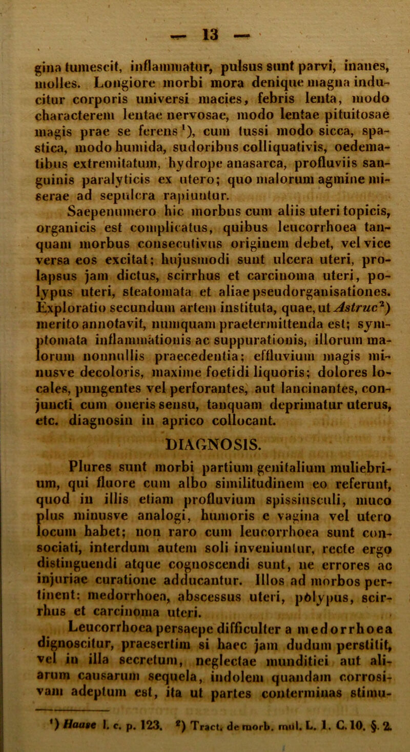 gina tumescit, inflammatur, pulsus sunt parvi, inanes, molles. Longiore morbi mora denique magna indu- citur corporis universi macies, febris lenta, modo characterem lentae nervosae, modo lentae pituitosae magis prae se ferens l), cum tussi modo sicca, spa- stica, modohumida, sudoribus colliquativis, oedema- tibus extremitatum, hydrope anasarca, profluviis san- guinis paralyticis ex utero; quo malorum agmine mi- serae ad sepulcra rapiuntur. Saepenumero hic morbus cum aliis uteri topicis, organicis est complicatus, quibus leucorrhoea tan- quam morbus consecutivus originem debet, vel vice versa eos excitat; hujusmodi sunt ulcera uteri, pro- lapsus jam dictus, scirrhus et carcinoma uteri, po- lypus uteri, steatomata et aliae pseudorganisationes. Exploratio secundum artem instituta, quae, ut Astrue2) merito annotavit, numquam praetermittenda est; sym- ptomata inflammationis ac suppurationis, illorum ma- lorum nonnullis praecedentia; effluvium magis mi- nusve decoloris, maxime foetidi liquoris; dolores lo- cales, pungentes vel perforantes, aut lancinantes, con- juncti cum oneris sensu, tanquam deprimatur uterus, etc. diagnosin in aprico collocant. DIAGNOSIS. Plures sunt morbi partium genitalium muliebri- um, qui fluore cum albo similitudinem eo referunt, quod in illis etiam profluvium spissiusculi, muco plus minusve analogi, humoris e vagina vel utero locum habet; non raro cum leucorrhoea sunt con- sociati, interdum autem soli inveniuntur, recte ergo distinguendi atque cognoscendi sunt, ne errores ac injuriae curatione adducantur. Illos ad morbos per- tinent: medorrhoea, abscessus uteri, pOlypus, scir- rhus et carcinoma uteri. Leucorrhoea persaepe difficulter a medorrhoea dignoscitur, praesertim si haec jam dudum perstitit, vel in illa secretum, neglectae munditiei aut ali- arum causarum sequela, indolem quandain corrosi- vam adeptum est, ita ut partes conterminas stimu-