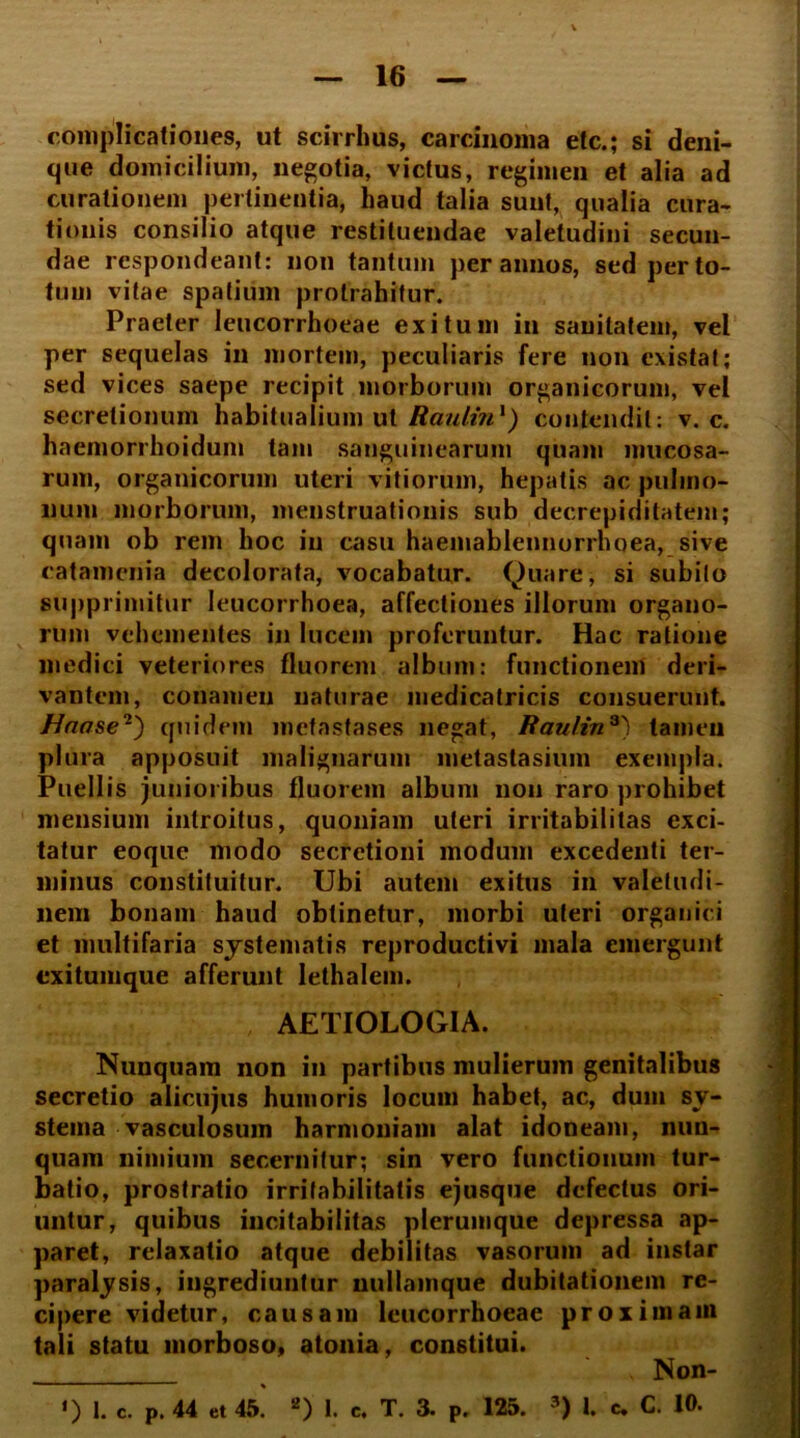 complicationes, ut scirrhus, carcinoma etc.; si deni- que domicilium, negotia, victus, regimen et alia ad curationem pertinentia, haud talia sunt, qualia cura- tionis consilio atque restituendae valetudini secun- dae respondeant: non tantum per annos, sed per to- tum vitae spatium protrahitur. Praeter leucorrhoeae exitum in sanitatem, vel per sequelas in mortem, peculiaris fere non cxistat; sed vices saepe recipit morborum organicorum, vel secretionum habitualium ut Raultn1) contendit: v. c. haemorrhoidum tam sanguinearum quam mucosa- rum, organicorum uteri vitiorum, hepatis ac pulmo- num morborum, menstruationis sub decrepiditatem; quam ob rem hoc in casu haemablennorrhoea, sive catamenia decolorata, vocabatur. Quare, si subito supprimitur leucorrhoea, affectiones illorum organo- rum vehementes in lucem proferuntur. Hac ratione medici veteriores fluorem album: functionem deri- vantem, conamen naturae medicatricis consuerunt. Unose'1') quidem metastases negat, Raulin*) tamen plura apposuit malignarum metastasium exempla. Puellis junioribus fluorem album non raro prohibet mensium introitus, quoniam uteri irritabilitas exci- tatur eoque modo secretioni modum excedenti ter- minus constituitur. Ubi autem exitus in valetudi- nem bonam haud obtinetur, morbi uteri organici et multifaria systematis reproductivi mala emergunt exitumque afferunt lethalem. AETIOLOGIA. Nunquam non in partibus mulierum genitalibus secretio alicujus humoris locum habet, ac, dum sy- stema vasculosum harmoniam alat idoneam, nun- quam nimium secernitur; sin vero functionum tur- batio, prostratio irritabilitatis ejusque defectus ori- untur, quibus incitabilitas plerumque depressa ap- paret, relaxatio atque debilitas vasorum ad instar paralysis, ingrediuntur nullamque dubitationem re- cipere videtur, causam leucorrhoeae proximam tali statu morboso» atonia, constitui. , Non- ‘) 1. C. p. 44 et 45. 2) 1. e. T. 3. p. 125. 3) 1. c. C. 10.