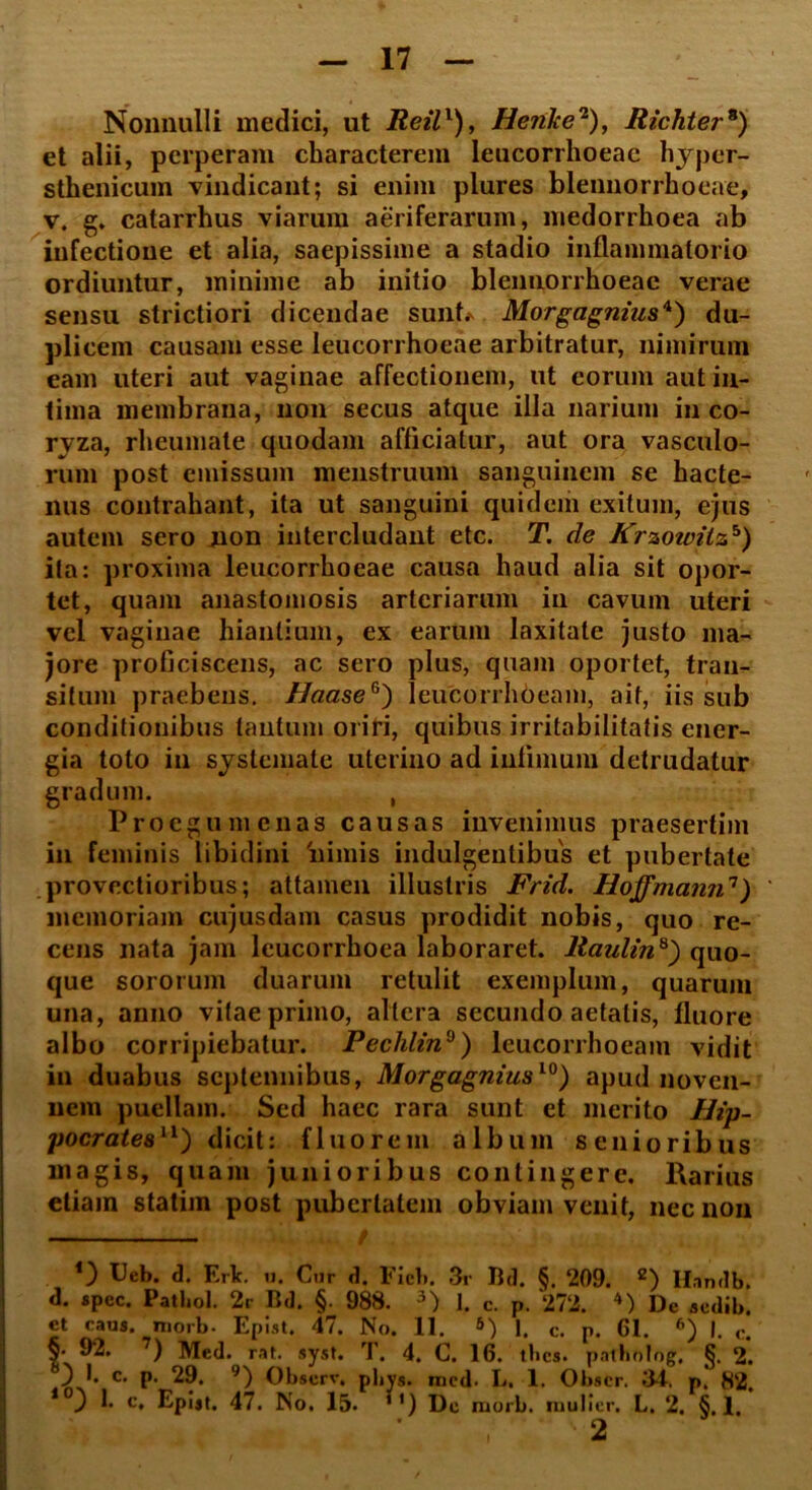 Nonnulli medici, ut Reil1), HejiJce2), Richter8) et alii, perperam characterem leucorrhoeac hyper- sthenicum vindicant; si enim plures blennorrhoeae, v. g. catarrhus viarum aeriferarum, medorrhoea ab infectione et alia, saepissime a stadio inflammatorio ordiuntur, minime ab initio blennorrhoeae verae sensu strictiori dicendae sunt. Morgagnius4) du- plicem causam esse leucorrhoeae arbitratur, nimirum eam uteri aut vaginae affectionem, ut eorum aut in- tima membrana, non secus atque illa narium in co- ryza, rheumate quodam afficiatur, aut ora vasculo- rum post emissum menstruum sanguinem se hacte- nus contrahant, ita ut sanguini quidem exitum, ejus autem sero non intercludant etc. T. de Krzotvilzh) ita: proxima leucorrhoeae causa haud alia sit opor- tet, quam anastomosis arteriarum in cavum uteri vel vaginae hiantium, ex earum laxitate justo ma- jore proficiscens, ac sero plus, quam oportet, tran- situm praebens. HaaseG) leucorrhoeam, ait, iis sub conditionibus tantum oriri, quibus irritabilitatis ener- gia toto in systemate uterino ad infimum detrudatur gradum. , Proegumenas causas invenimus praesertim in feminis libidini 'nimis indulgentibus et pubertate provectioribus; attamen illustris Frid. Hoffmann7) memoriam cujusdam casus prodidit nobis, quo re- cens nata jam leucorrhoea laboraret. Raulin8) quo- que sororum duarum retulit exemplum, quarum una, anno vitae primo, altera secundo aetatis, fluore albo corripiebatur. Pechlin9) leucorrhoeam vidit in duabus septennibus, Morgagnius10) apud noven- nem puellam. Sed haec rara sunt et merito Hip- pocrates11) dicit: fluorem album senioribus magis, quam junioribus contingere. Rarius etiam statim post pubertalem obviam venit, nec non *) Ueb. d. Erlc. 11. Cur d. Fici». 3r Bd. §. ‘209. 2) Handb. d. spec. Pathol. 2r Bd. §. 988. 3) J. c. p. ‘27‘2. 4) De aedib. et caus. morb. Epist. 47. No. 11. 1. c. p. 61. 6) I. c. §• 92. 7) Med. rat. syst. T. 4. C. 16. tbes. pntholog, §. 2. ) I. c. p. 29. 9) Observ. p|»ys. med. L. 1. Obser. 34. p. 82. 10} 1* c* Epist. 47. No, 15. 1') De morb. mulier. L. 2. §.1. 2