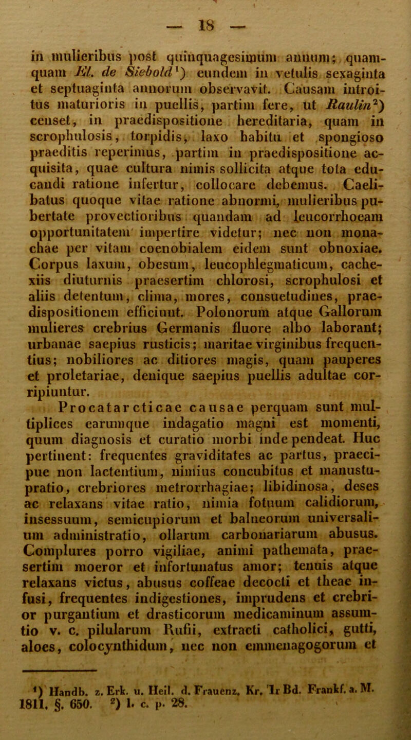 in mulieribus post quinquagesimum annum; quam- quam EI. de Siebold1) eundem in vetulis sexaginta et septuaginta annorum observavit. Causam introi- tus maturioris in puellis, partim fere, ut Raulin2) censet, in praedispositione hereditaria, quam in scrophulosis, torpidis, laxo habitu et spongioso praeditis reperimus, partim in praedispositione ac- quisita, quae cultura nimis sollicita atque tota edu- candi ratione infertur, collocare debemus. Caeli- batus quoque vitae ratione abnormi, mulieribus pu- bertate provectioribus quandam ad leucorrlioeam opportunitatem impertire videtur; nec non mona- chae per vitam coenobialem eidem sunt obnoxiae. Corpus laxum, obesum, leucophlegmaticum, cache- xiis diuturnis praesertim chlorosi, scrophulosi et aliis detentum, clima, mores, consuetudines, prae- dispositionem efficiunt. Polonorum atque Gallorum mulieres crebrius Germanis fluore albo laborant; urbanae saepius rusticis; maritae virginibus frequen- tius; nobiliores ac ditiores magis, quam pauperes et proletariae, denique saepius puellis adultae cor- ripiuntur. Procatar cticae causae perquam sunt mul- tiplices earumque indagatio magni est momenti, quum diagnosis et curatio morbi inde pendeat. Huc pertinent: frequentes graviditates ac partus, praeci- pue non lactentium, nimius concubitus et manustu- pratio, crebriores metrorrhagiae; libidinosa, deses ac relaxans vitae ratio, nimia fotuum calidiorum, insessuum, semicupiorum et balneorum universali- um administratio, ollarum carbonariarum abusus. Complures porro vigiliae, animi pathemata, prae- sertim moeror et infortunatus amor; tenuis atque relaxans victus, abusus coffeae decocti et theae in- fusi, frequentes indigestiones, imprudens et crebri- or purgantium et drasticorum medicaminum assum- tio v. c. pilularum Rufii, extracti catholici, gutti, aloes, colocynthidum, nec non emmenagogorum et *) Handb. z. Erk. u. Hei!, d. Frauenz. Kr. 'lr Bd. Frankf. a. M. 1811. §. 650. 2) 1. c. i>. 28. >