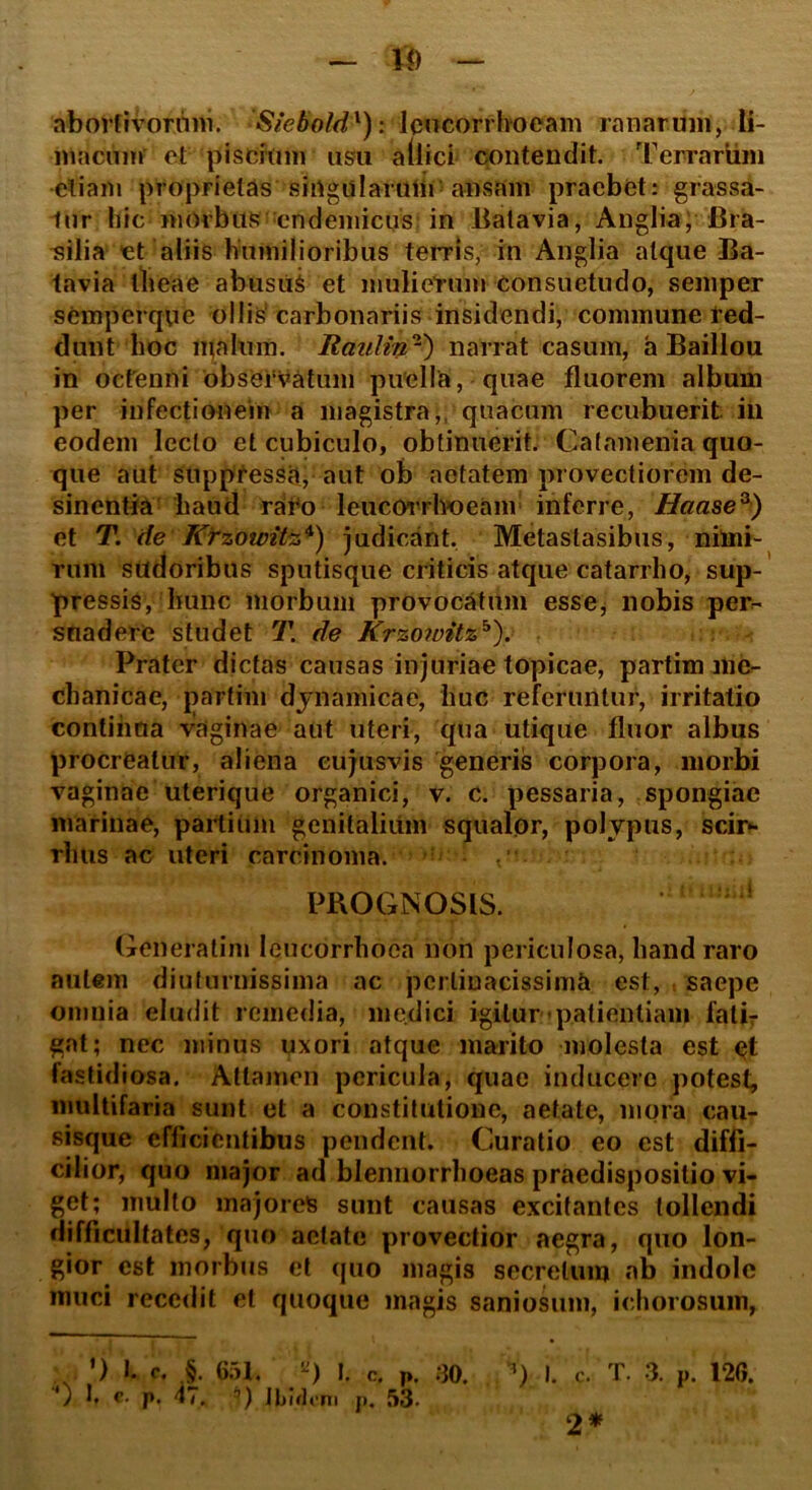 l<) — abortivorum. Siefrold'): leucorrhoeam ranarum, li- macum et piscium usu allici contendit. Terrarum etiam proprietas singularum ansam praebet: grassa- tur hic morbus endemicus in Batavia, Anglia, Bra- silia et aliis humilioribus terris, in Anglia atque Ba- tavia llieae abusui et mulierum consuetudo, semper semperqvie ollis'carbonariis insidendi, commune red- dunt hoc malum. Raulin'1') narrat casum, a Baillou in octenni observatum puella, quae fluorem album per infectionem a magistra, quacum recubuerit in eodem lecto et cubiculo, obtinuerit. Catamenia quo- que aut suppressit, aut ob aetatem provectiorem de- sinentia haud raro leucorrhoeam inferre, Haase3) et T. de Ktzowit%*) judicant. Metastasibus, nimi- rum sudoribus sputisque criticis atque catarrho, sup- pressis, hunc morbum provocatum esse, nobis per- suadere studet T. de Krzoivitzb). Prater dictas causas injuriae topicae, partim me- chanicae, partim dynamicae, huc referuntur, irritatio continua vaginae aut uteri, qua utique fluor albus procreatur, aliena eujusvis generis corpora, morbi vaginae uterique organici, v. c. pessaria, spongiae marinae, partium genitalium squalor, polypus, scir- rhus ac uteri carcinoma. PROGNOSIS. ! Genera tini leucorrhoca non periculosa, hand raro autem diuturnissima ac pertinacissima est, saepe omnia eludit remedia, medici igitur patientiam fatir gat; nec minus uxori atque marito molesta est fastidiosa. Attamen pericula, quae inducere potest, multifaria sunt et a constitutione, aetate, mora cau- sisque efficientibus pendent. Curatio eo est diffi- cilior, quo major ad blennorrhoeas praedispositio vi- get; multo majores sunt causas excitantes tollendi difficultates, quo aetate provectior aegra, quo lon- gior est morbus et quo magis secretum «ab indole muci recedit et quoque magis saniosum, ichorosum, . ’) I. c. §. 651. ”) l. c. p. ) 1. e- p. 47. *) Ibidem p. 53. 30. I. c. T. 3. F. 126. 2*