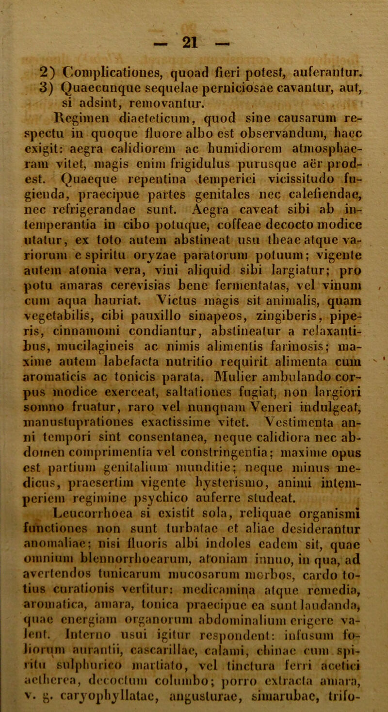 2) Complicationes, quoad fieri potest, auferantur. 3) Quaecunque sequelae perniciosae cavantur, aut, si adsint, removantur. Regimen diaeteticum, quod sine causarum re- spectu in quoque fluore albo est observandum, haec exigit: aegra calidiorem ac humidiorem atmosphae- ram vitet, magis enim frigidulus purusque aer prod- est. Quaeque repentina ^temperiei vicissitudo fu- gienda, praecipue partes genitales nec calefiendae, nec refrigerandae sunt. Aegra caveat sibi ab in- temperantia in cibo potuque, coffeae decocto modice utatur, ex toto autem abstineat usu theac atque va- riorum e spiritu oryzae paratorum potuum; vigente autem atonia vera, vini aliquid sibi largiatur; pro potu amaras cerevisias bene fermentatas, vel vinum cum aqua hauriat. Victus magis sit animalis, quam vegetabilis, cibi pauxillo sinapeos, zingiberis, pipe- ris, cinnamomi condiantur, abstineatur a relaxanti- bus, mucilagineis ac nimis alimentis farinosis; ma- xime autein labefacta nutritio requirit alimenta cum aromaticis ac tonicis parata. Mulier ambulando cor- pus modice exerceat, saltationes fugiat, non largiori somno fruatur, raro vel nunquam Veneri indulgeaf, manustuprationes exactissime vitet. Vestimenta an- ni tempori sint consentanea, neque calidiora nec ab- domen comprimentia vel constringentia; maxime opus est partium genitalium munditie; neque minus me- dicus, praesertim vigente hysterismo, animi intem- periem regimine psychico auferre studeat. Leucorrhoea si existit sola, reliquae organismi functiones non sunt turbatae et aliae desiderantur anomaliae; nisi fluoris albi indoles eadem sit, quae omnium blennorrhoearum, atomam innuo, in qua, ad avertendos tunicarum mucosarum morbos, cardo to- tius curationis vertitur: medicamina atque remedia, aromatica, amara, tonica praecipue ea sunt laudanda, quae energiam organorum abdominalium erigere va- lent. Interno usui igitur respondent: infusum fo- liorum aurantii, cascarillae, calami, chinae cum spi- ritu sulplmrico marliafo, vel tinctura ferri acetici aclhcrea, decoctum columbo; porro extracta amara,