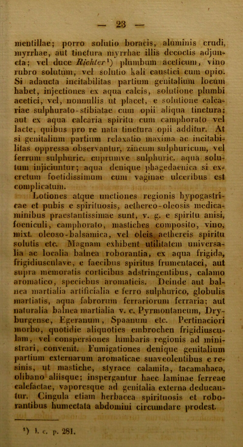 r meuf illae; porro solutio b ora cis, aluminis crucii, myrrhae, aut tinctura myrrhae illis decoctis adjun- cta; vel duce Richterl) plumbum acelicum, vino rubro solutum, vel solutio kali caustici cum opio. Si adaucta incitabilitas partium genitalium locum habet, injectiones ex aqua calcis, solutione plumbi acetici, vel, nonnullis ut placet, e solutione calca- riae sulphurato-stibiatae cum opii aliqua linctura; aut ex aqua calcaria spiritu cum camphorato vel lacte, quibus pro re nata tinctura opii additur. At si genitalium partium relaxatio maxima ac incitabi- litas oppressa observantur, zincum sulphuricum, vel ferrum sulphuric. cuprumve sulphuric. aqua solu- tum injiciuntur; aqua denique phagedaenica si ex- cretum foetidissimum cum vaginae ulceribus est complicatum. Lotiones atque unctiones regionis hypogastri- cae et pubis e spiriluosis, aelhereo-oleosis medica- minibus praesfantissimae sunt, v. g. e spiritu anisi, foeniculi, camphorato, mastiches composito, vino, mixt oleoso-balsamica, vel oleis aethereis spiritu solutis etc. Magnam exhibent utilitatem universa- lia ac localia balnea roborantia, ex aqua frigida, frigidiusculave, e faecibus spiritus frumentacei, aut supra memoratis corticibus adstringentibus, calamo aromatico, speciebus aromaticis. Deinde aut bal- nea martialia artificialia e ferro sulphurico, globulis martiatis, aqua fabrorum ferrariorum ferraria; aut naturalia balnea martialia v. c. Pyrmontaneum, Dry- burgense, Egeranum, Spaanum etc. Pertinaciori morbo, quotidie aliquoties embrochen frigidiuscu- lam, vel conspersiones lumbaris regionis ad mini- strari, convenit. Fumigationes denique genitalium partium externarum aromaticae suaveolentibus e re- sinis, ut mastiche, styrace calamita, tacamahaca, olibano aliisque; inspergantur haec laminae ferreae calefactae, vaporesque ad genitalia externa deducan- tur. Cingula etiam herbacea spirituosis ct robo- rantibus humcctata abdomiui circumdare prodest. ’) t. C. p. 281.