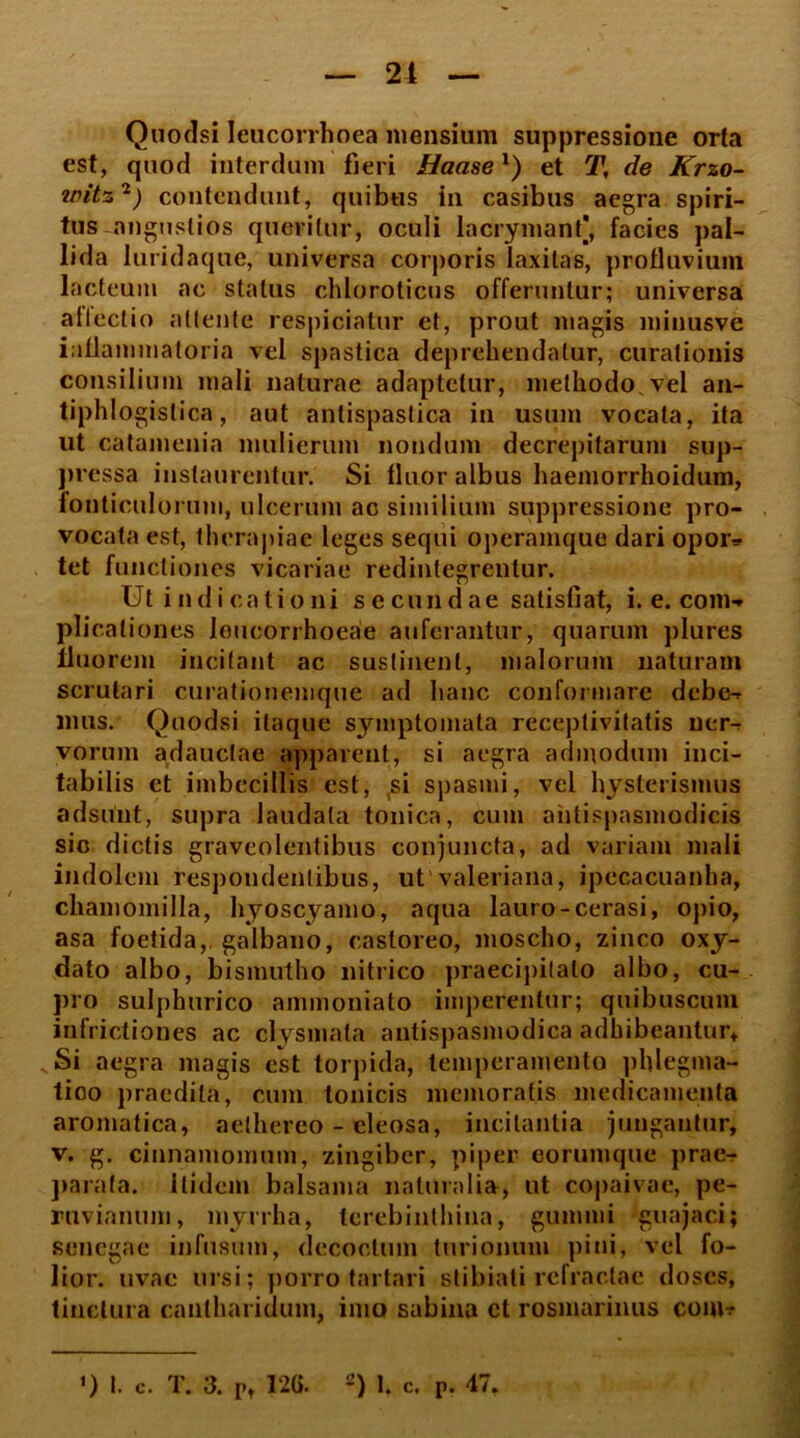 Quodsi Ieucorrhoea mensium suppressione orta est, quod interdum fieri Haasex) et T, de Krzo- wttz'1) contendunt, quibus in casibus aegra spiri- tus miguslios queritur, oculi lacrymanf, facies pal- lida luridaque, universa corporis laxitas, protluvium lacteum ac status chloroticus offeruntur; universa allectio attente respiciatur et, prout magis minusve inflammatoria vel spastica deprehendatur, curationis consilium mali naturae adaptetur, methodo vel an- tiphlogislica, aut antispastica in usum vocata, ita ut catamenia mulierum nondum decrepitarum sup- pressa instaurentur. Si fluor albus haemorrhoidum, fonticulorum, ulcerum ac similium suppressione pro- vocata est, therapiae leges sequi operamque dari opor- tet functiones vicariae redintegrentur. Ut indicationi secundae satisfiat, i. e. com- plicationes loucorrhoeae auferantur, quarum plures fluorem incitant ac sustinent, malorum naturam scrutari curationemque ad hanc conformare debe- mus. Quodsi itaque symptomata receptivitatis ner- vorum adauctae apparent, si aegra admodum iuci- tabilis et imbecillis est, si spasmi, vel hysterismus adsunt, supra laudata tonica, cum aiitispasmodicis sic dictis graveolentibus conjuncta, ad variam mali indolem respondentibus, ut valeriana, ipecacuanha, chamomilla, hyoscyamo, aqua lauro-cerasi, opio, asa foetida,, galbano, castoreo, moscho, zinco oxy- dato albo, bismutho nitrico praecipitato albo, cu- pro sulphurico ammoniato imperentur; quibuscum infrictiones ac clysmata antispasmodica adhibeantur. Si aegra magis est torpida, temperamento phlegma- tico praedita, cum tonicis memoratis medicamenta aromatica, aelhereo - eleosa, incitantia jungantur, v. g. cinnamomum, zingiber, piper eorumque prae- parata. itidem balsama naturalia, ut copaivae, pe- ruvianum, myrrha, terebinthina, gummi guajaci; sencgae infusum, decoctum turionum pini, vel fo- lior. uvae ursi; porro tartari stibiati refractae doscs, tinctura cantharidum, imo sabina ct rosmarinus conw ') I. c. T. 3. P, 126. 2) I. c. P. 47,