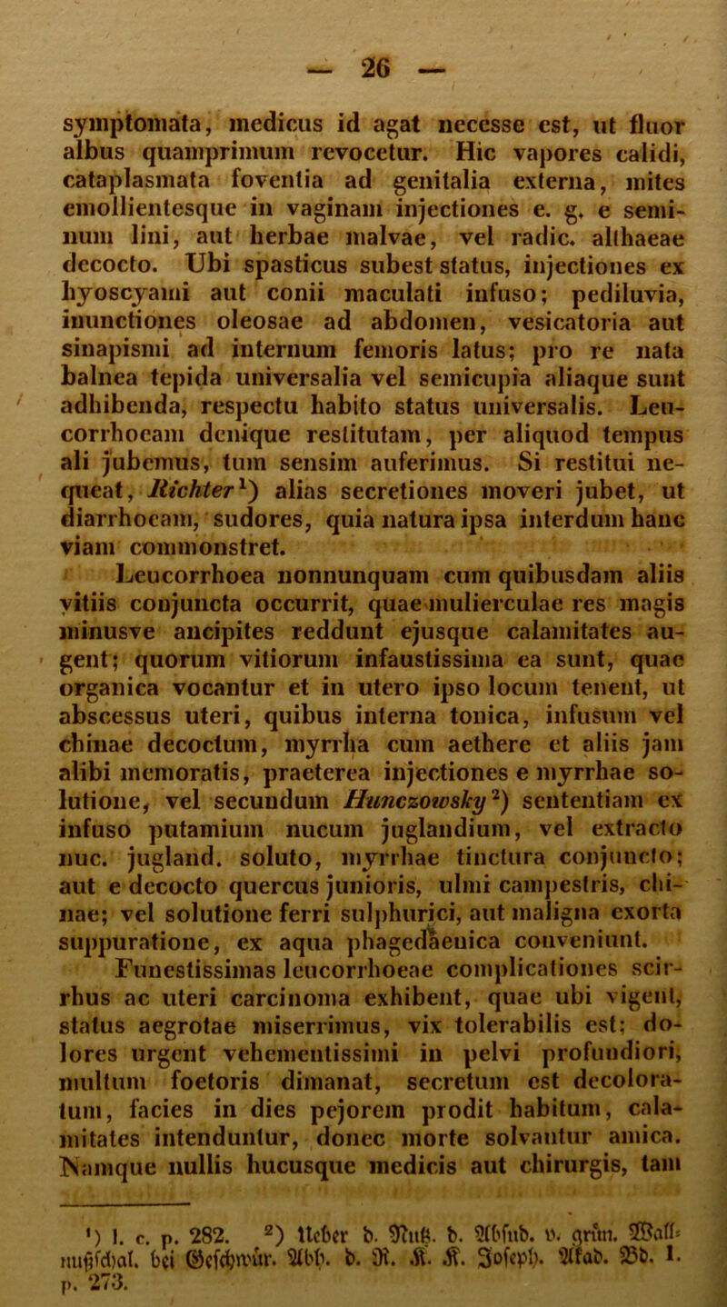 symptomata, medicus id agat necesse est, ut fluor aibus quamprimum revocetur. Hic vapores calidi, cataplasmata foventia ad genitalia externa, mites emollientesque in vaginam injectiones e. g. e semi- num lini, aut herbae malvae, vel radie, althaeae decocto. Ubi spasticus subest status, injectiones ex hyoscyami aut conii maculati infuso; pediluvia, inunctiones oleosae ad abdomen, vesicatoria aut sinapismi ad internum femoris latus; pro re nata balnea tepida universalia vel semicupia aliaque sunt adhibenda, respectu habito status universalis. Leu- corrhocam denique restitutam, per aliquod tempus ali jubemus, tum sensim auferimus. Si restitui ne- queat, Jlickter1') alias secretiones moveri jubet, ut diarrhoeam, sudores, quia natura ipsa interdum hanc viam commonstret. Leucorrhoea nonnunquam cum quibusdam aliis vitiis conjuncta occurrit, quae mulierculae res magis minusve ancipites reddunt ejusque calamitates au- gent; quorum vitiorum infaustissima ea sunt, quae organica vocantur et in utero ipso locum tenent, ut abscessus uteri, quibus interna tonica, infusum vel chinae decoctum, myrrha cum aethere et aliis jam alibi memoratis, praeterea injectiones e myrrhae so- lutione, vel secundum Hunczowsky'1) sententiam ex infuso putamium nucum juglandium, vel extraclo nuc. jugland. soluto, myrrhae tinctura conjuncto; aut e decocto quercus junioris, ulmi campestris, chi- nae; vel solutione ferri sulphurici, aut maligna exorta suppuratione, ex aqua phagedaenica conveniunt. Funestissimas leucorrhoeae complicationes scir- rhus ac uteri carcinoma exhibent, quae ubi vigent, status aegrotae miserrimus, vix tolerabilis est; do- lores urgent vehementissimi in pelvi profundiori, multum foetoris dimanat, secretum est decolora- tum, facies in dies pejorem prodit habitum, cala- mitates intenduntur, donec morte solvantur amica. Mamque nullis hucusque medicis aut chirurgis, tam ') !. c. p. 282. 2) ttcfcer b. b. 5tbfub. ». nnm. nufifdtat. bci ©cfdjivur. Stbh. b. s0i. £ £ Sofepb* «wb. 23b. 1. P. 273.