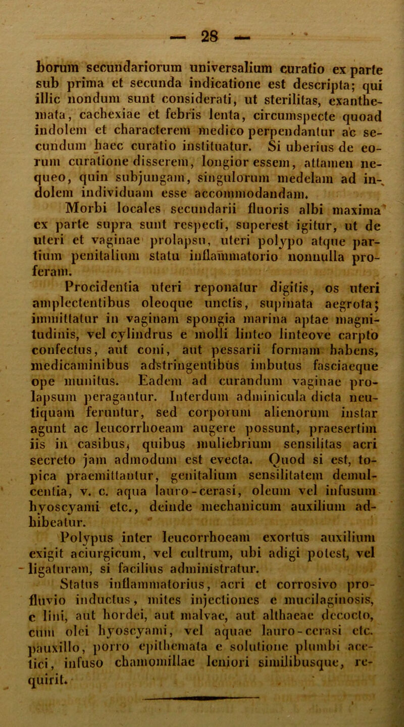 borum secundariorum universalium curatio ex parte sub prima et secunda indicatione est descripta; qui illic nondum sunt considerati, ut sterilitas, exanthe- mata, cachexiae et febris lenta, circumspecte quoad indolem et characterem medico perpendantur ac se- cundum haec curatio instituatur. Si uberius de eo- rum curatione disserem, longior essem, attamen ne- queo, quin subjungam, singulorum medelam ad in- dolem individuam esse accommodandam. Morbi locales secundarii fluoris albi maxima’ cx parte supra sunt respecti, superest igitur, ut de uteri et vaginae prolapsu, uteri polypo atque par- tium penitalium statu inflammatorio nonnulla pro- feram. Procidentia uteri reponatur digitis, os uteri amplectentibus oleoque unctis, supinata aegrota; immittatur in vaginam spongia marina aptae magni- tudinis, vel cylindrus e molli linteo lintcove carpto confectus, aut coni, aut pessarii formam habens, medicaminibus adstringentibus imbutus fasciaeque ope munitus. Eadem ad curandum vaginae pro- lapsum peragantur. Interdum adminicula dicta neu- tiquam feruntur, sed corporum alienorum instar agunt ac leucorrhoeam augere possunt, praesertim iis in casibus* quibus muliebrium sensilitas acri secreto jam admodum est evecta. Ouod si est, to- pica praemittantur, genitalium sensililatem demul- centia, v. c. aqua lauro-cerasi, oleum vel infusum hyoscyami elc., deinde mechanicum auxilium ad- hibeatur. Polypus inter leucorrhoeam exortus auxilium exigit aciurgicum, vel cultrum, ubi adigi potest, vel -ligaturam, si facilius administratur. Status inflammatorius, acri ct corrosivo pro- fluvio inductus, mites injectiones e mucilaginosis, c lini, aut hordei, aut malvae, aut althaeae decocto, cum olei hyoscyami, vel aquae lauro-cerasi etc. pauxillo, porro epithemata e solutione plumbi ace- tici, infuso chamomillae leniori similibusque, re- quirit.