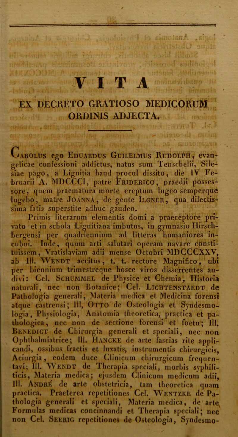 VITA EX DECRETO GRATIOSO MEDICORUM ORDINIS ADJECTA. Garolus ego Eduardus Guilelmus Rudolph, evan- gelicae confessioni addictus, natus sum Tenschelii, Sile- siae pago, a Lignitia haud procul dissito, die IV Fe- bruarii A. MDCCCI, patre Friderico1, praedii posses- sore, quem praematura morte ereptum lugeo semperque lugebo, matre JOANNA, de gente Ilgner, qua dilectis- sima fatis superstite adhuc gaudeo. Primis literarum elementis domi a praeceptore pri- vato et in schola Lfgnitiana imbutus, in gymnasio Ilirsch- bergensi per quadriennium ad litteras humaniores in- cubui. Inde, quum arti salutari operam navare consti- tuissem, Vratislaviam adii mense Octobri MDCCCXXV, ab 111. Wetsdt accitus, t. t. rectore Magnifico, ubi per biennium trimestreque hosce viros disserrentes au- divi: Cei. Schummel de Physice et Chemia, Historia naturali, nec non Botanice; Cei. Lichtenstaedt de Pathologia generali, Materia medica et Medicina forensi atque castrensi; 111, Otto de Osteologia et Syndesmo- logia, Physiologia, Anatomia theoretica, practica et pa- thologica , nec non de sectione forensi et foetu; III. Benedict de Chirurgia generali et speciali, nec non Ophthalmiatrice; 111. JIancke de arte fascias rite appli- candi, ossibus fractis et luxatis, instrumentis chirurgicis, Aciurgia, eodem duce Clinicum chirurgicum frequen- tavi; 111. WENDT de Therapia speciali, morbis syphili- ticis, Materia medica; ejusdem Clinicum medicum adii, III- Andre de arte obstetricia, tam theoretica quam practica. Praeterea repetitiones Cei. Wentzke de Pa- thologia generali et speciali, Materia medica, de arte^ Formulas medicas concinnandi et Therapia speciali; nec non Ccl. Seerig repetitiones de Osteologia, Syndesmo-