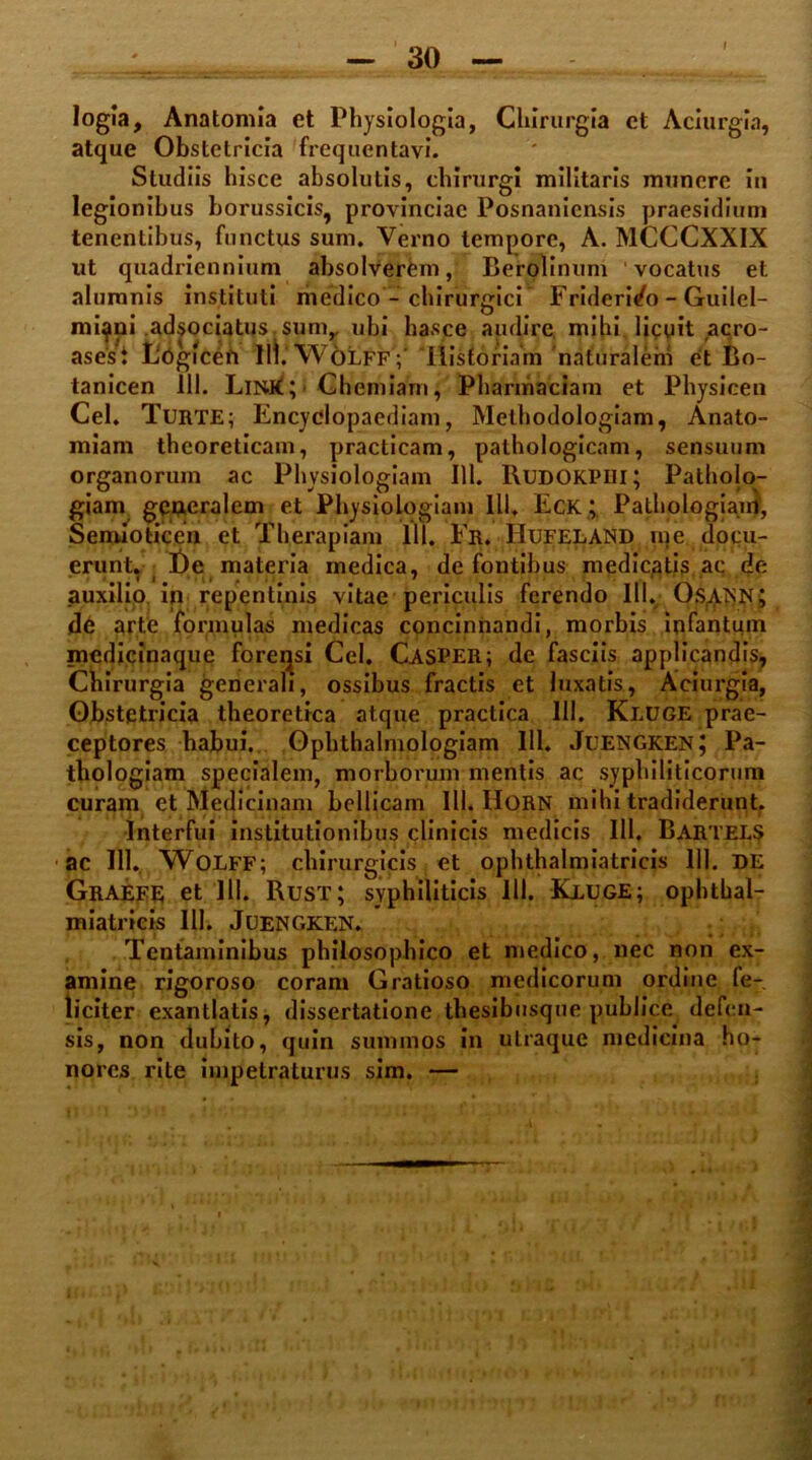 logia, Anatomia et Physiologia, Chirurgia ct Aciurgia, atque Obstetricia frequentavi. Studiis hisce absolutis, chirurgi militaris munere iu legionibus borussicis, provinciae Posnaniensis praesidium tenentibus, functus sum. Verno tempore, A. MCCCXXIX ut quadriennium absolverem, Berolinum vocatus et Guilel- it aero- et Bo- tanicen 111. LiN.k; Chemiam, Pharmaciam et Physicen Cei. TurtE; Encyclopaediam, Methodologiam, Anato- miam theoreticam, practicam, pathologicam, sensuum organorum ac Physiologiam 111. Rudokpiii; Patholo- giam generalem et Physiologiam 111. Eck ; Pathologiam, Seroioticen et Therapiam 111. Er. Hufeland me docu- erunt. i De materia medica, de fontibus medicatis ac de auxilio, in repentinis vitae periculis ferendo 111. Os^AiSN; de arte formulas medicas concinnandi, morbis infantum medicinaque forensi Cei. CasPER; de fasciis applicandis, Chirurgia generali, ossibus fractis et luxatis, Aciurgia, Obstetricia theoretica atque practica 111. Kluge prae- ceptores habui. Ophthalmologiam 111. Juengken; Pa- thologiam specialem, morborum mentis ac syphiliticorum curam et Medicinam bellicam III. llORN mihi tradiderunt. Interfui institutionibus clinicis medicis IU. Bartels ac 111. Wolff; chirurgicis et ophthalmiatricis 111. DE Graefe et 111. Rust; syphiliticis 111. Kluge; ophthal- miatricis 111. Juengkf.n. Tentaminibus philosophico et medico, nec non ex- amine rigoroso coram Gratioso medicorum ordine fe- liciter exantlatis, dissertatione thesibusque publice defen- sis, non dubito, quin summos in utraque medicina ho- nores rite impetraturus sim. — alumnis instituti medico - chirurgici Friderido - mi^ni adsociatus sum,, ubi hasce audire mihi licu asest Logicen III.WolffV Tlisforiain 'nafuralem