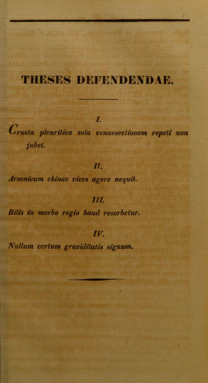 THESES DEFENDENDAE. i. Crusta pleuritica sola venaesectionem repeti non jubet. II. Arsenicum chinae vices agere nequit. III. Bilis in morbo regio haud resorbetur. IV. Nullum certum graviditatis signum.