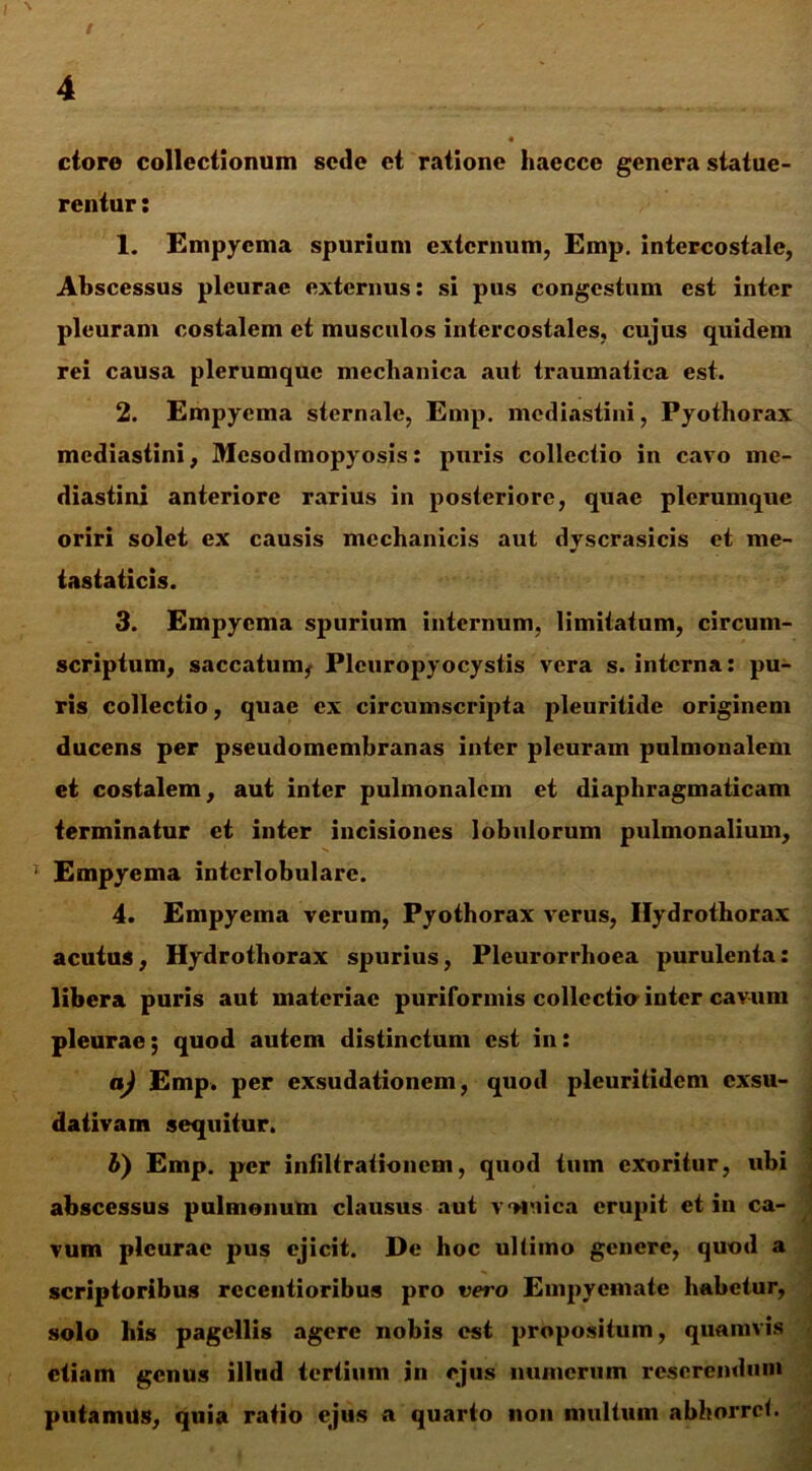 / \ 4 ctore collectionum sede et ratione haecce genera statue- rentur : 1. Empyema spurium externum, Emp. intercostale, Abscessus pleurae externus: si pus congestum est inter pleuram costalem et musculos intercostales, cujus quidem rei causa plerumque mcclianica aut traumatica est. 2. Empyema sternale, Emp. mediastini, Pyothorax mediastini, Mesodmopyosis: puris collectio in cavo me- diastini anteriore rarius in posteriore, quae plerumque oriri solet ex causis mechanicis aut dyscrasicis et me- tastaticis. 3. Empyema spurium internum, limitatum, circum- scriptum, saccatum, Pleuropyocystis vera s. interna: pu- ris collectio, quae ex circumscripta pleuritide originem ducens per pseudomembranas inter pleuram pulmonalem et costalem, aut inter pulmonalem et diaphragmaticam terminatur et inter incisiones lobulorum pulmonalium, * Empyema interlobulare. 4. Empyema verum, Pyothorax verus, Ilydrothorax acutus, Hydrothorax spurius, Pleurorrhoea purulenta: libera puris aut materiae puriformis collectio inter cavum pleurae; quod autem distinctum est in: aj Emp. per exsudationem, quod pleuritidem exsu- dativam sequitur. b) Emp. per infiltrationem, quod tum exoritur, ubi abscessus pulmonum clausus aut vomica erupit et in ca- vum pleurae pus ejicit. De hoc ultimo genere, quod a scriptoribus rccentioribus pro vero Empyemate habetur, solo his pagellis agere nobis est propositum, quamvis etiam genus illtid tertium in ejus munerum reserendum putamus, quia ratio ejus a quarto non multum abhorret.