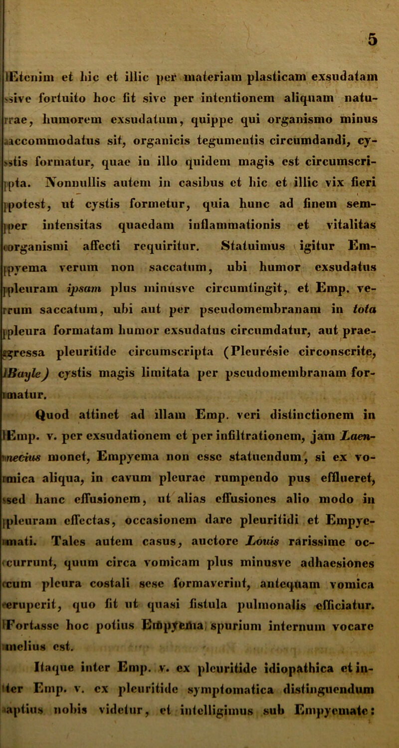 lEtcnim et hic et illic per materiam plasticam exsudatam sive fortuito hoc fit sive per intentionem aliquam natu- rrae, humorem exsudatum, quippe qui organismo minus .accommodatus sit, organicis tegumentis circumdandi, cy- >stis formatur, quae iu illo quidem magis est circumscri- ipta. Nonnullis autem in casibus et hic et illic vix fieri )potest, ut cystis formetur, quia hunc ad finem sem- j »>er intensitas quaedam inflammationis et vitalitas (organismi affecti requiritur. Statuimus igitur Em- ppyema verum non saccatum, ubi humor exsudatus jpleuram ipsam plus minusve circumtingit, et Emp. ve- rrum saccatum, ubi aut per pseudomenibranam in iota jpleura formatam humor exsudatus circumdatur, aut prae- gressa pleuritide circumscripta (Pleur^sie circonscrite, JBayle) cystis magis limitata per pseudomenibranam for- i matur. Quod attinet ad illam Emp. veri distinctionem in lEmp. v. per exsudationem et per infiltrationem, jam Laen- vnecius monet, Empyema non esse statuendum, si ex vo- rmica aliqua, in cavum pleurae rumpendo pus efflueret, ised hanc effusionem, ut alias effusiones alio modo in Ipleuram effectas, occasionem dare pleuritidi et Empye- imati. Tales autem casus, auctore Louis rarissime oc- < currunt, quum circa vomicam plus minusve adhaesiones reum pleura costali sese formaverint, antequam vomica ceruperit, quo fit ut quasi fistula pulmonalis efficiatur. IFortassc hoc potius Ertipyema spurium internum vocare melius est. Itaque inter Emp. v. ex pleuritide idiopathica ct in- iter Emp. v. ex pleuritide symptomatica distinguendum aptius nobis videtur, et intelligimus sub Empyemate: