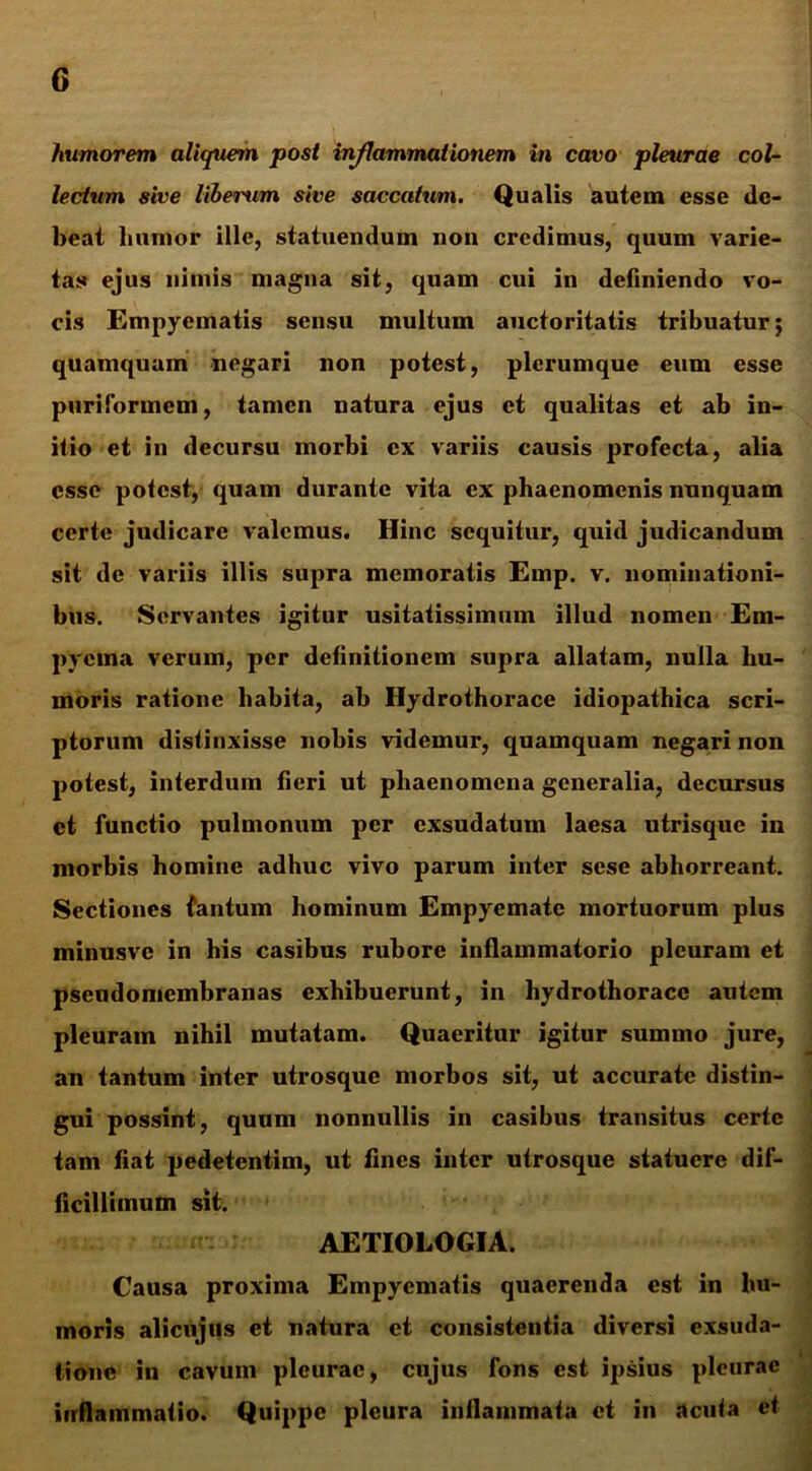 humorem aliquem post inflammationem in cavo pleurae col- lectum sive liberum sive saccatum. Qualis autem esse de- beat humor ille, statuendum non credimus, quum varie- tas ejus nimis magna sit, quam cui in definiendo vo- cis Empyematis sensu multum auctoritatis tribuatur; quamquam negari non potest, plerumque eum esse puriformem, tamen natura ejus et qualitas et ab in- itio et in decursu morbi ex variis causis profecta, alia esse potest, quam durante vita ex phaenomenis nunquam certe judicare valemus. Hinc sequitur, quid judicandum sit de variis illis supra memoratis Emp. v. nominationi- bus. Servantes igitur usitatissimum illud nomen Em- pyema verum, per definitionem supra allatam, nulla hu- moris ratione habita, ab Hydrothorace idiopathica scri- ptorum distinxisse nobis videmur, quamquam negari non potest, interdum fieri ut phaenomena generalia, decursus et functio pulmonum per exsudatum laesa utrisque in morbis homine adhuc vivo parum inter sese abhorreant. Sectiones fantum hominum Empyemate mortuorum plus minusvc in his casibus rubore inflammatorio pleuram et pseudomembranas exhibuerunt, in hydrothorace autem pleuram nihil mutatam. Quaeritur igitur summo jure, an tantum inter utrosque morbos sit, ut accurate distin- gui possint, quum nonnullis in casibus transitus certe tam fiat pedetentim, ut fines inter utrosque statuere dif- ficillimum sit. AETIOLOGIA. Causa proxima Empyematis quaerenda est in hu- moris alicujtis et natura et consistentia diversi exsuda- tionc in cavum pleurae, cujus fons est ipsius pleurae inflammatio. Quippe pleura inflammata et in acufa et