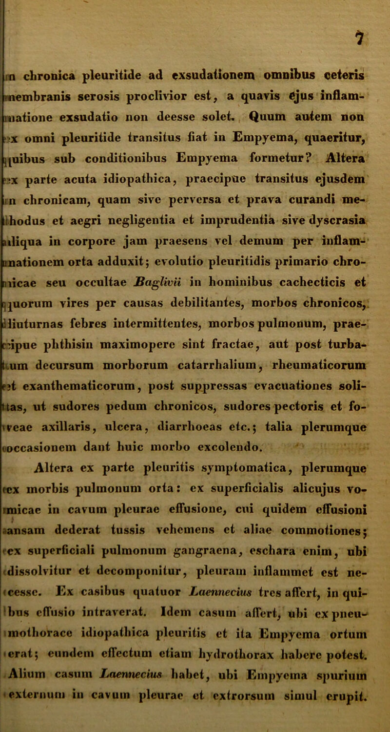 1 n chronica pleuritide ad exsudationem omnibus oeteris nembranis serosis proclivior est, a quavis ejus inflam- matione exsudatio non deesse solet. Quum autem non •x omni pleuritide transitus liat in Empyema, quaeritur, quibus sub conditionibus Empyema formetur? Altera ??x parte acuta idiopathica, praecipue transitus ejusdem nn chronicam, quam sive perversa et prava curandi me- lihodus et aegri negligentia et imprudentia sive dyscrasia aliqua in corpore jam praesens vel demum per inflam- unationem orta adduxit; evolutio pleuritidis primario chro- p.iicae seu occultae JBaglivii in hominibus cachecticis et quorum vires per causas debilitantes, morbos chronicos, illiuturnas febres intermittentes, morbos pulmonum, prae- cdpue phthisin maximoperc sint fractae, aut post turba- t.um decursum morborum catarrhalium, rheumaticorum e?t exanthematicorum, post suppressas evacuationes soli- ttas, ut sudores pedum chronicos, sudores pectoris et fo- veae axillaris, ulcera, diarrhoeas etc.; talia plerumque (occasionem dant huic morbo excolendo. Altera ex parte pleuritis symptomatica, plerumque tex morbis pulmonum orta: ex superficialis alicujus vo- rmicac in cavum pleurae effusione, cui quidem effusioni ansam dederat tussis vehemens et aliae commotiones; ex superficiali pulmonum gangraena, eschara enim, ubi dissolvitur et dccomponilur, pleuram inflammet est ne- * cesse. Ex casibus quatuor Laennecius tres afTcrt, in qui- bus effusio intraverat. Idem casum affert, ubi ex pneu- mothorace idiopathica pleuritis et ita Empyema ortum • erat; eundem effectum etiam hydrothorax habere potest. Alium casum Laennecius habet, ubi Empyema spurium externum in cavum pleurae et extrorsum simul erupit.