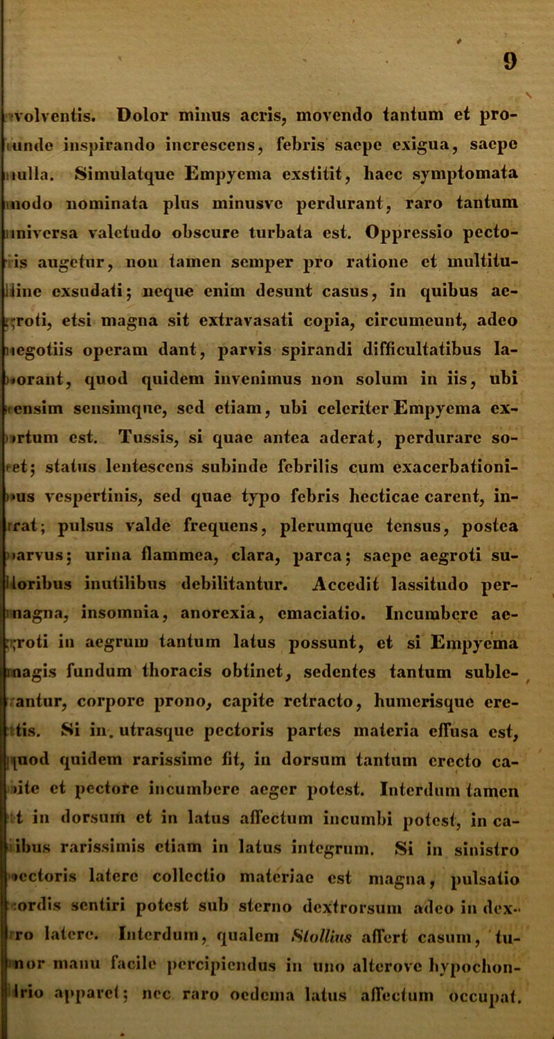 volventis. Dolor minus acris, movendo tantum et pro- mnde inspirando increscens, febris saepe exigua, saepe nulla. Simulatque Empyema exstitit, haec symptomata modo nominata plus minusvc perdurant, raro tantum universa valetudo obscure turbata est. Oppressio pecto- ■ is augetur, non tamen semper pro ratione et multitu- iiinc exsudati; neque enim desunt casus, in quibus ae- groti, etsi magna sit extravasati copia, circumeunt, adeo negotiis operam dant, parvis spirandi difficultatibus la- )«orant, quod quidem invenimus non solum in iis, ubi it ensim sensimque, sed etiam, ubi celeriter Empyema ex- virtnm est. Tussis, si quae antea aderat, perdurare so- tet; status lentescens subinde febrilis cum exacerbationi- nus vespertinis, sed quae typo febris hecticae carent, in- rrat; pulsus valde frequens, plerumque tensus, postea •arvus; urina flammea, clara, parca; saepe aegroti su- lloribus inutilibus debilitantur. Accedit lassitudo per- magna, insomnia, anorexia, cmaciatio. Incumbere ae- groti in aegrum tantum latus possunt, et si Empyema magis fundum thoracis obtinet, sedentes tantum suble- g- antur, corpore prono, capite retracto, humerisque cre- tis. Si in. utrasque pectoris partes materia effusa est, ipiod quidem rarissime fit, in dorsum tantum erecto ca- ute et pectore incumbere aeger potest. Interdum tamen t in dorsum et in latus affectum incumbi potest, in ca- ibus rarissimis etiam in latus integrum. Si in sinistro >ectoris latere collectio materiae est magna, pulsatio ordis sentiri potest sub sterno dextrorsum adeo in dex- ro latere. Interdum, qualem Slollim affert casum, tu- nor manu facile percipiendus in uno altcrove hypochon- irio apparet; nec raro oedema latus affectum occupat.