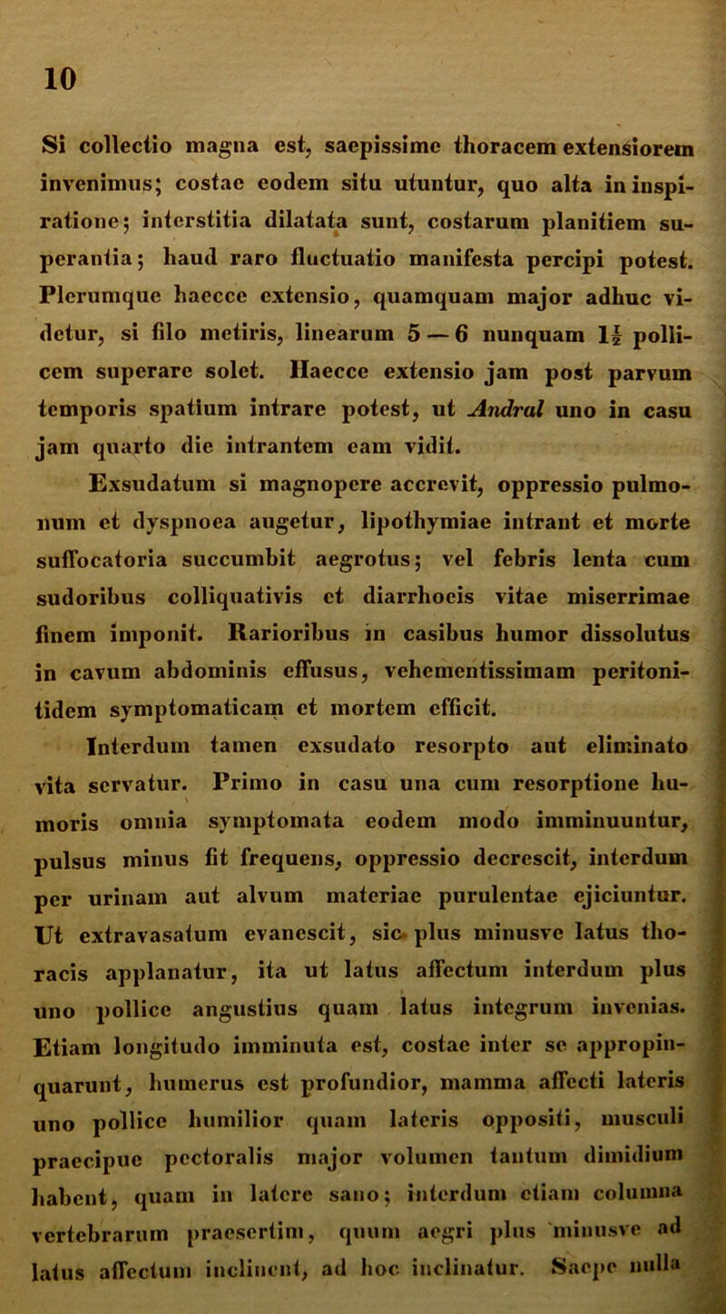 Si collectio magna est, saepissime thoracem extensiorem invenimus; costae eodem situ utuntur, quo alta in inspi- ratione; interstitia dilatata sunt, costarum planitiem su- perantia; haud raro fluctuatio manifesta percipi potest. Plerumque haecce extensio, quamquam major adhuc vi- detur, si filo metiris, linearum 5 — 6 nunquam 1| polli- cem superare solet. Ilaecce extensio jam post parvum temporis spatium intrare potest, ut Andrul uno in casu jam quarto die intrantem eam vidit. Exsudatum si magnopere accrevit, oppressio pulmo- num et dyspnoea augetur, lipothymiae intrant et morte suffocatoria succumbit aegrotus; vel febris lenta cum sudoribus colliquativis et diarrhoeis vitae miserrimae finem imponit. Rarioribus in casibus humor dissolutus in cavum abdominis effusus, vehementissimam peritoni- tidem symptomaticam et mortem efficit. Interdum tamen exsudato resorpto aut eliminato vita servatur. Primo in casu una cum resorptione hu- moris omnia symptomata eodem modo imminuuntur, pulsus minus fit frequens, oppressio decrescit, interdum per urinam aut alvum materiae purulentae ejiciuntur. Ut extravasaium evanescit, sic*plus minusve latus tho- racis applanatur, ita ut latus affectum interdum plus uno pollice angustius quam latus integrum invenias. Etiam longitudo imminuta est, costae inter se appropin- quarunt, humerus est profundior, mamma affecti lateris uno pollice humilior quam lateris oppositi, musculi praecipue pectoralis major volumen tantum dimidium habent, quam in latere sano; interdum etiam columna vertebrarum praesertim, quum aegri plus minusve ad latus affectum inclinent, ad hoc inclinatur. Saepe nulla