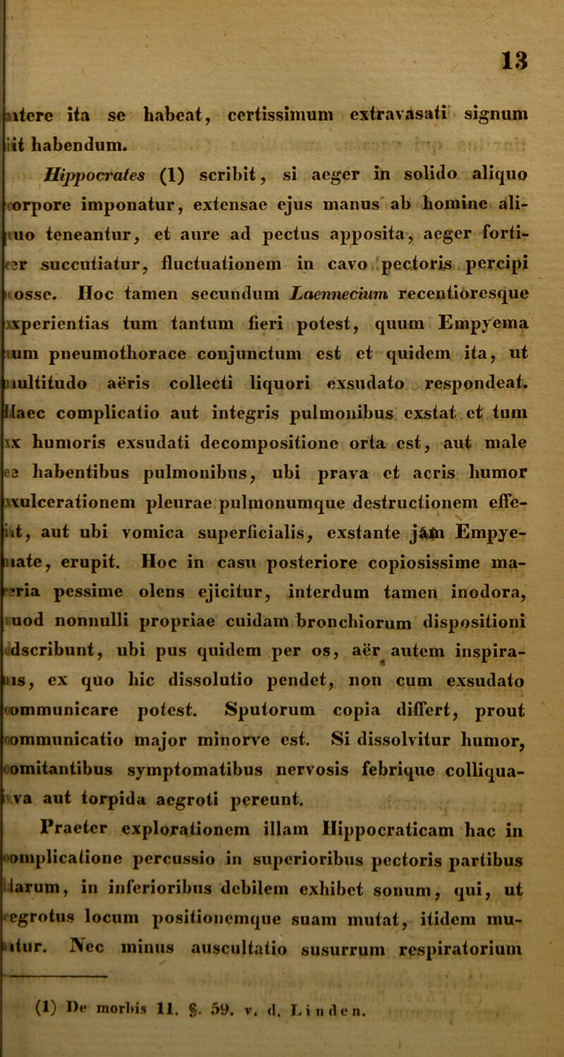 nterc ita se liabeat, certissimum extravasati signum iit habendum. Hippocrates (1) scribit, si aeger in solido aliquo orpore imponatur, extensae ejus manus ab homine ali- 'uo teneantur, et aure ad pectus apposita, aeger forti- or succutiatur, fluctuationem in cavo pectoris percipi i osse. Hoc tamen secundum Laennecium recentioresque wperientias tum tantum fieri potest, quum Empyema mm pneumothorace conjunctum est et quidem ita, ut uultitudo aeris collecti liquori exsudato respondeat. Maec complicatio aut integris pulmonibus exstat et tum \x humoris exsudati decompositionc orta est, aut male ee habentibus pulmonibus, ubi prava et acris humor >vulcerationem pleurae pulmonumque destructionem effe- iit, aut ubi vomica superficialis, exstante j&tn Empye- uate, erupit. Hoc in casu posteriore copiosissime ma- ?ria pessime olens ejicitur, interdum tamen inodora, uod nonnulli propriae cuidam bronchiorum dispositioni udseribunt, ubi pus quidem per os, aer autem inspira- ns, ex quo hic dissolutio pendet, non cum exsudato «ommunicare potest. Sputorum copia differt, prout 'ommunicatio major minorve est. Si dissolvitur humor, 'omitantibus symptomatibus nervosis febrique colliqua- i va aut torpida aegroti pereunt. Praeter explorationem illam Hippocraticam hac in «omplicatione percussio in superioribus pectoris partibus larum, in inferioribus debilem exhibet sonum, qui, ut «egrotus locum positionemque suam mutat, itidem inu- itur. j\ec minus auscultatio susurrum respiratorium (1) De morliis 11. §. 59. v. <1. L inde n.