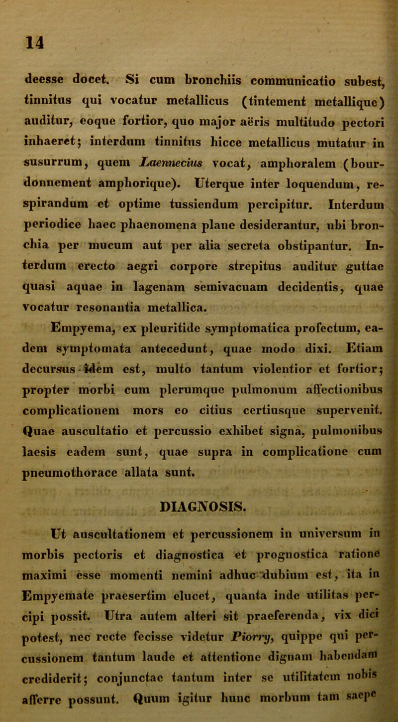 deesse docet. Si cum bronchiis communicatio subest, tinnitus qui vocatur metallicus (tintement metallique) auditur, eoque fortior, quo major aeris multitudo pectori inhaeret 5 interdum tinnitus hicce metallicus mutatur in susurrum, quem Laennecius vocat, amphoralem (bour- donnement amphorique). Uterque inter loquendum, re- spirandum et optime tussiendum percipitur. Interdum periodice haec phaenomena plane desiderantur, ubi bron- chia per mucum aut per alia secreta obstipantur. In- terdum erecto aegri corpore strepitus auditur guttae quasi aquae in lagenam semivacuam decidentis, quae vocatur resonantia metallica. Empyema, ex pleuritide symptomatica profectum, ea- dem symptomata antecedunt, quae modo dixi. Etiam decursus idem est, multo tantum violentior et fortior; propter morbi cum plerumque pulmonum affectionibus complicationem mors eo citius certiusque supervenit. Quae auscultatio et percussio exhibet signa, pulmonibus laesis eadem sunt, quae supra in complicatione cum pneumothorace allata sunt. DIAGNOSIS. Ut auscultationem et percussionem in universum in morbis pectoris et diagnostica et prognostica ratione maximi esse momenti nemini adhuc dubium est, ita in Empyemate praesertim elucet, quanta inde utilitas per- cipi possit. Utra autem alteri sit praeferenda, vix dici potest, nec recte fecisse videtur Pion'\j, quippe qui per- cussionem tantum laude et attentione dignam habendam crediderit; conjunctae tantum inter se utilitatem nobis afferre possunt. Quum igitur hunc morbum tam saepe