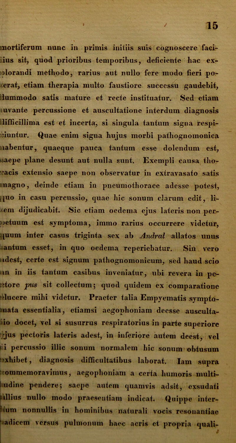 mortiferum nunc in primis initiis suis cognoscere faci- iius sit, quod prioribus temporibus, deficiente hac ex- plorandi methodo, rarius aut nullo fere modo fieri po- :erat, etiam therapia multo faustiore successu gaudebit, ilummodo satis mature et recte instituatur. Sed etiam juvante percussione et auscultatione interdum diagnosis ilifiicillima est et incerta, si singula tantum signa respi- ciuntur. Quae enim signa hujus morbi pathognomonica uabentur, quaeque pauca tantum esse dolendum est, caepe plane desunt aut nulla sunt. Exempli causa tho- racis extensio saepe non observatur in extravasato satis magno, deinde etiam in pneumothorace adesse potest, ipio in casu percussio, quae hic sonum clarum edit, li- :<em dijudicabit. Sic etiam oedema ejus lateris non peiv [netuum est symptoma, immo rarius occurrere videtur, quum inter casus triginta sex ab Andral allatos unus .antum esset, in quo oedema reperiebatur. Sin vero 1 idcst, certe est signum pathognomonicum, sed haud scio in in iis tantum casibus inveniatur, ubi revera in pe- ctore pus sit collectum; quod quidem ex comparatione elucere mihi videtur. Praeter talia Empyematis sympto- mata essentialia, etiamsi aegophoniam deesse ausculta- tio docet, vel si susurrus respiratorius in parte superiore •jus pectoris lateris adest, in inferiore autem deest, vel I i percussio illic sonum normalem hic sonum obtusum exhibet, diagnosis difficultatibus laborat. Iam supra commemoravimus, aegophoniam a certa humoris multi- ludinc pendere; saepe autem quamvis adsit, exsudati ullius nullo modo praesentiam indicat. Quippe inter- cum nonnullis m hominibus naturali vocis resonantiae adicem versus pulmonum haec acris et propria quali- t