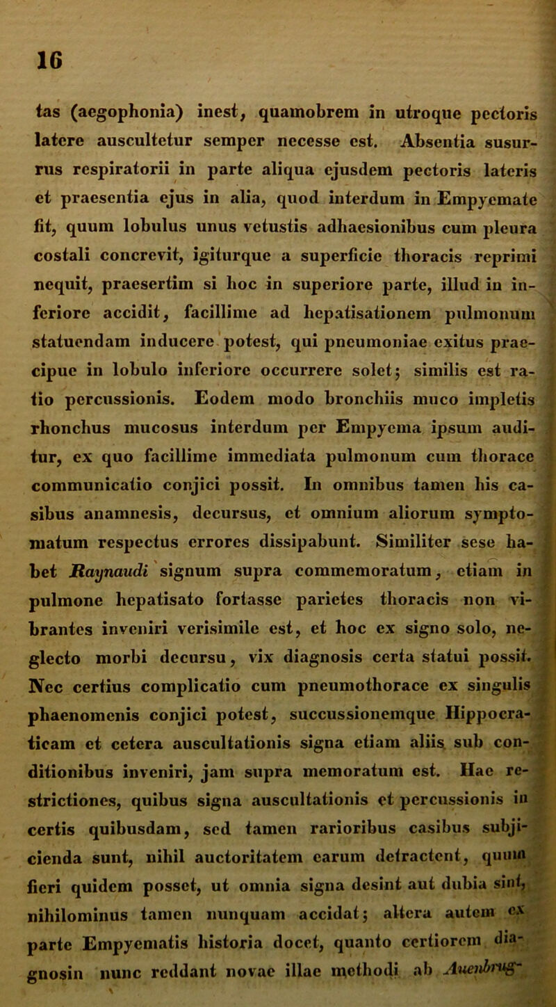 tas (aegophonia) inest, quamobrem in utroque pectoris latere auscultetur semper necesse est. Absentia susur- rus respiratorii in parte aliqua ejusdem pectoris lateris et praesentia ejus in alia, quod interdum in Empyemate fit, quum lobulus unus vetustis adhaesionibus cum pleura costali concrevit, igiturque a superficie thoracis reprimi nequit, praesertim si hoc in superiore parte, illud in in- feriore accidit, facillime ad hepatisationem pulmonum statuendam inducere potest, qui pneumoniae exitus prae- cipue in lobulo inferiore occurrere solet; similis est ra- tio percussionis. Eodem modo bronchiis muco impletis rhonchus mucosus interdum per Empyema ipsum audi- tur, ex quo facillime immediata pulmonum cum thorace communicatio conjici possit. In omnibus tamen his ca- sibus anamnesis, decursus, et omnium aliorum sympto- matum respectus errores dissipabunt. Similiter sese ha- bet Raynaudi signum supra commemoratum, etiam in pulmone hepatisato fortasse parietes thoracis non vi- brantes inveniri verisimile est, et hoc ex signo solo, ne- glecto morbi decursu, vix diagnosis certa statui possit. - Nec certius complicatio cum pneumothorace ex singulis phaenomenis conjici potest, succussionemque Hippocra- ticam et cetera auscultationis signa etiam .aliis, sub con- ditionibus inveniri, jam supra memoratum est. Hae re- strictiones, quibus signa auscultationis et percussionis in certis quibusdam, sed tamen rarioribus casibus subji- cienda sunt, nihil auctoritatem earum defractcnt, quum fieri quidem posset, ut omnia signa desint aut dubia sint, nihilominus tamen nunquam accidat; altera autem ex parte Empyematis historia docet, quanto certiorem dia- gnosin nunc reddant novae illae methodi ab Auenbmg-