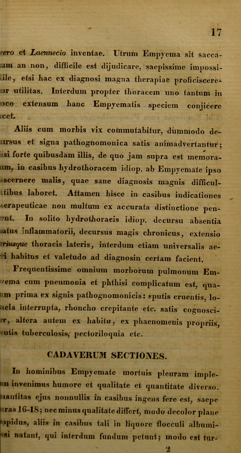 cero et Laennecio inventae. Utrum Empyema sit sacca- bam an non, difficile est dijudicare, saepissime iinpossi- iile, etsi hac ex diagnosi magna therapiae proficiscere^ ar utilitas. Interdum propter thoracem uno tantum in ■ )Co extensum hanc Empyematis speciem conjicere icet. Aliis cum morbis vix commutabitur, dummodo de- lrsus et signa pathognomonica satis animadvertantur ; i isi forte quibusdam illis, de quo jam supra est memora- um, in casibus liydrothoracem idiop. ab Empyemate ipso 'scernere malis, quae sane diagnosis magnis difficul- itibus laboret. Attamen hisce in casibus indicationes nerapeuticac non multum ex accurata distinctione pen- 'nt. In solito hydrothoraeis idiop. decursu absentia oatus inflammatorii, decursus magis chronicus, extensio 'riusque thoracis lateris, interdum etiam universalis ae- •i habitus et valetudo ad diagnosin certam facient. Frequentissime omnium morborum pulmonum Em- ema cum pneumonia et phthisi complicatum est, qua- 1 m prima ex signis pathognomonicis: sputis cruentis, lo- nela interrupta, rhoncho crepitante etc. satis cognosci- rr, altera autem ex habitu, ex phaenomenis propriis, ulis tuberculosis, pectoriloquia etc. CADAVERUM SECTIONES. In hominibus Empyemate mortuis pleuram imple- i n invenimus humore et qualitate et quantitate diverso, lantitas ejus nonnullis in casibus ingens fere est, saepe  ras 1G-1S; nec minus qualitate differt, modo decolor plane 1 ipidus, aliis in casibus tali in liquore flocculi alburni- 'si natant, qui interdum fundum petunt; modo est fur- 2