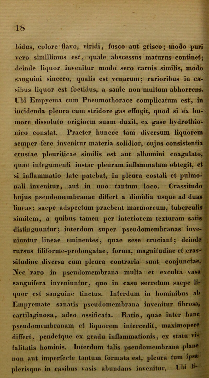 Imius, coloro flavo, viridi, fusco aut griseo; modo puri voro simillimus est, quale abscessus maturus continet; deinde liquor invenitur modo sero carnis similis, modo sanguini sincero, qualis est venarum; rarioribus in ca- sibus liquor est foetidus,, a sanie non multum abhorrens. Ubi Empyema cum Pneumothorace complicatum est, in incidenda pleura cum stridore gas effugit, quod si ex hu- more dissoluto originem suam duxit, ex gase hydrothio- nico constat. Praeter huncce tam diversum liquorem semper fere invenitur materia solidior, cujus consistentia crustae pleuriticae similis est aut albumini coagulato, quae integumenti instar pleuram inflammatam obtegit, et si inflammatio late patebat, in pleura costali et pulmo- nali invenitur, aut in uno tantum loco. Crassitudo hujus pseudomembranae differt a dimidia usque ad duas lineas; saepe adspectum praebent marmoreum, tuberculis similem, a quibus tamen per interiorem texturam satis distinguuntur; interdum super pseudomembranas inve- niuntur lineae eminentes, quae sese cruciant; deinde rursus filiforme-prolongatae, forma, magnitudine et cras- situdine diversa cum pleura contraria sunt conjunctae. Nec raro in pseudomembrana multa ct exculta vasa sanguifera inveniuntur, quo in casu secretum saepe li- quor est sanguine tinctus. Interdum in hominibus ab Empyemate sanatis pseudomembrana invenitur fibrosa, cartilaginosa, adeo ossificata. Ratio, quae inter hanc pseudomembranam et liquorem intercedit, maximopere differt, pendetque ex gradu inflammationis, ex statu vi- talitatis hominis. Interdum talis pseudomembrana plane non aut imperfecte tantum formata est, pleura tum ipsa picrisque in casibus vasis abundans invenitur. Ubi b- .