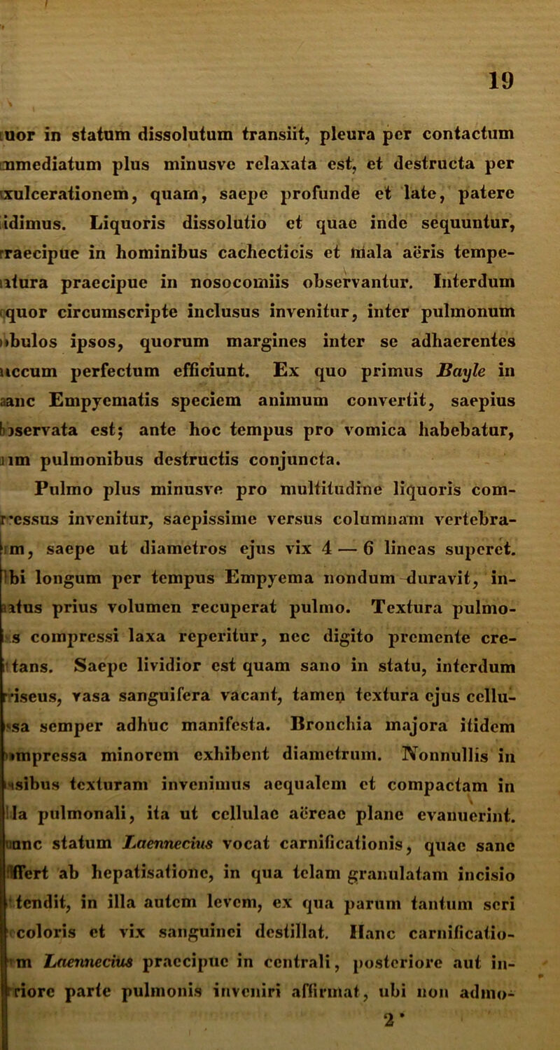 iuor in statum dissolutum transiit, pleura per contactum nmediatum plus minusve relaxata est, et destructa per exulcerationem, quam, saepe profunde et late, patere idimus. Liquoris dissolutio et quae inde sequuntur, rraecipue in hominibus cachecticis et hiala aeris tempe- . itura praecipue in nosocomiis observantur. Interdum quor circumscripte inclusus invenitur, inter pulmonum iibulos ipsos, quorum margines inter se adhaerentes necum perfectum efficiunt. Ex quo primus Bayle in aanc Empyematis speciem animum convertit, saepius taservata est; ante hoc tempus pro vomica habebatur, iim pulmonibus destructis conjuncta. Pulmo plus minusve pro multitudine liquoris com- r*essus invenitur, saepissime versus columnam vertebra- im, saepe ut diametros ejus vix 4 — 6 lineas superet. !bi longum per tempus Empyema nondum duravit, in- utus prius volumen recuperat pulmo. Textura pulmo- s compressi laxa reperitur, nec digito premente crc- i tans. Saepe lividior est quam sano in statu, interdum riseus, rasa sanguifera vacant, tamen textura ejus ccllu- isa semper adhuc manifesta. Bronchia majora itidem impressa minorem exhibent diametrum. Nonnullis in iHsibus texturam invenimus aequalem et compactam in \ lia pulmonali, ita ut cellulae aereae plane evanuerint, uanc statum Laennecius vocat carnificationis, quae sane fiert ab hepatisationc, in qua telam granulatam incisio tendit, in illa autem levem, ex qua parum tantum seri I coloris et vix sanguinei destillat. Hanc carnilicatio- im Laennecius praecipue in centrali, posteriore aut in- 'riorc parte pulmonis inveniri affirmat, ubi non adino- 2 *