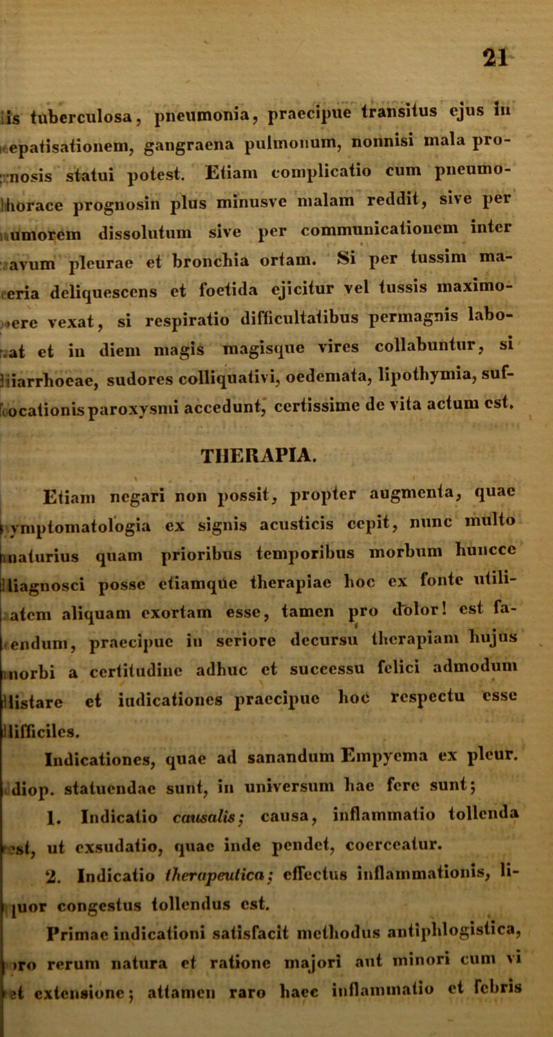 iis tuberculosa, pneumonia, praecipue transitus ejus in . epatisationem, gangraena pulmonum, nonnisi mala pro- gnosis statui potest. Etiam complicatio cum pneumo- !horaee prognosin plus minusve malam reildit, sive per .umorem dissolutum sive per communicationem inter avum pleurae et bronchia ortam. Si per tussim ma- reria deliquescens et foetida ejicitur vel tussis maximo- i>erc vexat, si respiratio difficultatibus permagnis labo- \at et in diem magis magisque vires collabuntur, si diarrhoeae, sudores colliquativi, oedemata, lipothymia, suf- focationis paroxysmi accedunt, certissime de vita actum est. THERAPIA. ' .. 1 . Etiam negari non possit, propter augmenta, quae fymptomatologia ex signis acusticis cepit, nunc multo maturius quam prioribus temporibus morbum huncce : liagnosci posse etiamqUe therapiae hoc ex fonte utili- atem aliquam exortam esse, tamen pro dolor! est fa- >endum, praecipue in seriore decursu therapiam hujus morbi a certitudine adhuc et successu felici admodum distare et iudicationes praecipue hoc respectu esse difficiles. Indicationes, quae ad sanandum Empyema ex pleur. idiop. statuendae sunt, in universum hae fere sunt; 1. Indicatio causalis; causa, inflammatio tollenda i ?st, ut exsudatio, quae inde pendet, coerceatur. 2. Indicatio therapeutica; effectus inflammationis, li- quor congestus tollendus est. Primae indicationi satisfacit methodus antiphlogistica, )ro rerum natura et ratione majori aut minori cum vi st extensione; attamen raro haec inflammatio et febris